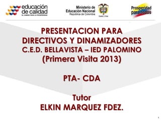 1
PRESENTACION PARA
DIRECTIVOS Y DINAMIZADORES
C.E.D. BELLAVISTA – IED PALOMINO
(Primera Visita 2013)
PTA- CDA
Tutor
ELKIN MARQUEZ FDEZ.
 