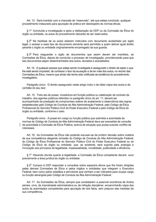 Art. 13. Será mantido com a chancela de “reservado”, até que esteja concluído, qualquer
procedimento instaurado para apuração de prática em desrespeito às normas éticas.
§ 1
o
Concluída a investigação e após a deliberação da CEP ou da Comissão de Ética do
órgão ou entidade, os autos do procedimento deixarão de ser reservados.
§ 2
o
Na hipótese de os autos estarem instruídos com documento acobertado por sigilo
legal, o acesso a esse tipo de documento somente será permitido a quem detiver igual direito
perante o órgão ou entidade originariamente encarregado da sua guarda.
§ 3o
Para resguardar o sigilo de documentos que assim devam ser mantidos, as
Comissões de Ética, depois de concluído o processo de investigação, providenciarão para que
tais documentos sejam desentranhados dos autos, lacrados e acautelados.
Art. 14. A qualquer pessoa que esteja sendo investigada é assegurado o direito de saber o que
lhe está sendo imputado, de conhecer o teor da acusação e de ter vista dos autos, no recinto das
Comissões de Ética, mesmo que ainda não tenha sido notificada da existência do procedimento
investigatório.
Parágrafo único. O direito assegurado neste artigo inclui o de obter cópia dos autos e de
certidão do seu teor.
Art. 15. Todo ato de posse, investidura em função pública ou celebração de contrato de
trabalho, dos agentes públicos referidos no parágrafo único do art. 11, deverá ser
acompanhado da prestação de compromisso solene de acatamento e observância das regras
estabelecidas pelo Código de Conduta da Alta Administração Federal, pelo Código de Ética
Profissional do Servidor Público Civil do Poder Executivo Federal e pelo Código de Ética do
órgão ou entidade, conforme o caso.
Parágrafo único . A posse em cargo ou função pública que submeta a autoridade às
normas do Código de Conduta da Alta Administração Federal deve ser precedida de consulta
da autoridade à Comissão de Ética Pública, acerca de situação que possa suscitar conflito de
interesses.
Art. 16. As Comissões de Ética não poderão escusar-se de proferir decisão sobre matéria
de sua competência alegando omissão do Código de Conduta da Alta Administração Federal,
do Código de Ética Profissional do Servidor Público Civil do Poder Executivo Federal ou do
Código de Ética do órgão ou entidade, que, se existente, será suprida pela analogia e
invocação aos princípios da legalidade, impessoalidade, moralidade, publicidade e eficiência.
§ 1o
Havendo dúvida quanto à legalidade, a Comissão de Ética competente deverá ouvir
previamente a área jurídica do órgão ou entidade.
§ 2
o
Cumpre à CEP responder a consultas sobre aspectos éticos que lhe forem dirigidas
pelas demais Comissões de Ética e pelos órgãos e entidades que integram o Executivo
Federal, bem como pelos cidadãos e servidores que venham a ser indicados para ocupar cargo
ou função abrangida pelo Código de Conduta da Alta Administração Federal.
Art. 17. As Comissões de Ética, sempre que constatarem a possível ocorrência de ilícitos
penais, civis, de improbidade administrativa ou de infração disciplinar, encaminharão cópia dos
autos às autoridades competentes para apuração de tais fatos, sem prejuízo das medidas de
sua competência.
 
