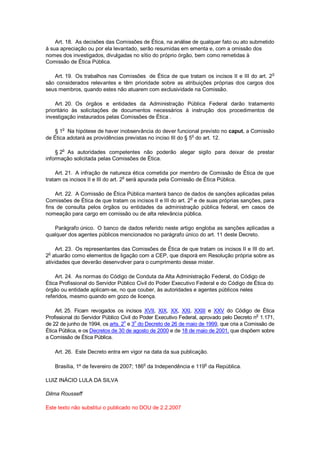 Art. 18. As decisões das Comissões de Ética, na análise de qualquer fato ou ato submetido
à sua apreciação ou por ela levantado, serão resumidas em ementa e, com a omissão dos
nomes dos investigados, divulgadas no sítio do próprio órgão, bem como remetidas à
Comissão de Ética Pública.
Art. 19. Os trabalhos nas Comissões de Ética de que tratam os incisos II e III do art. 2o
são considerados relevantes e têm prioridade sobre as atribuições próprias dos cargos dos
seus membros, quando estes não atuarem com exclusividade na Comissão.
Art. 20. Os órgãos e entidades da Administração Pública Federal darão tratamento
prioritário às solicitações de documentos necessários à instrução dos procedimentos de
investigação instaurados pelas Comissões de Ética .
§ 1
o
Na hipótese de haver inobservância do dever funcional previsto no caput, a Comissão
de Ética adotará as providências previstas no inciso III do § 5
o
do art. 12.
§ 2o
As autoridades competentes não poderão alegar sigilo para deixar de prestar
informação solicitada pelas Comissões de Ética.
Art. 21. A infração de natureza ética cometida por membro de Comissão de Ética de que
tratam os incisos II e III do art. 2
o
será apurada pela Comissão de Ética Pública.
Art. 22. A Comissão de Ética Pública manterá banco de dados de sanções aplicadas pelas
Comissões de Ética de que tratam os incisos II e III do art. 2
o
e de suas próprias sanções, para
fins de consulta pelos órgãos ou entidades da administração pública federal, em casos de
nomeação para cargo em comissão ou de alta relevância pública.
Parágrafo único. O banco de dados referido neste artigo engloba as sanções aplicadas a
qualquer dos agentes públicos mencionados no parágrafo único do art. 11 deste Decreto.
Art. 23. Os representantes das Comissões de Ética de que tratam os incisos II e III do art.
2
o
atuarão como elementos de ligação com a CEP, que disporá em Resolução própria sobre as
atividades que deverão desenvolver para o cumprimento desse mister.
Art. 24. As normas do Código de Conduta da Alta Administração Federal, do Código de
Ética Profissional do Servidor Público Civil do Poder Executivo Federal e do Código de Ética do
órgão ou entidade aplicam-se, no que couber, às autoridades e agentes públicos neles
referidos, mesmo quando em gozo de licença.
Art. 25. Ficam revogados os incisos XVII, XIX, XX, XXI, XXIII e XXV do Código de Ética
Profissional do Servidor Público Civil do Poder Executivo Federal, aprovado pelo Decreto n
o
1.171,
de 22 de junho de 1994, os arts. 2o
e 3o
do Decreto de 26 de maio de 1999, que cria a Comissão de
Ética Pública, e os Decretos de 30 de agosto de 2000 e de 18 de maio de 2001, que dispõem sobre
a Comissão de Ética Pública.
Art. 26. Este Decreto entra em vigor na data da sua publicação.
Brasília, 1º de fevereiro de 2007; 186o
da Independência e 119o
da República.
LUIZ INÁCIO LULA DA SILVA
Dilma Rousseff
Este texto não substitui o publicado no DOU de 2.2.2007
 