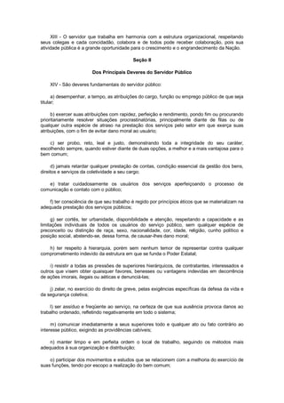 XIII - O servidor que trabalha em harmonia com a estrutura organizacional, respeitando
seus colegas e cada concidadão, colabora e de todos pode receber colaboração, pois sua
atividade pública é a grande oportunidade para o crescimento e o engrandecimento da Nação.
Seção II
Dos Principais Deveres do Servidor Público
XIV - São deveres fundamentais do servidor público:
a) desempenhar, a tempo, as atribuições do cargo, função ou emprego público de que seja
titular;
b) exercer suas atribuições com rapidez, perfeição e rendimento, pondo fim ou procurando
prioritariamente resolver situações procrastinatórias, principalmente diante de filas ou de
qualquer outra espécie de atraso na prestação dos serviços pelo setor em que exerça suas
atribuições, com o fim de evitar dano moral ao usuário;
c) ser probo, reto, leal e justo, demonstrando toda a integridade do seu caráter,
escolhendo sempre, quando estiver diante de duas opções, a melhor e a mais vantajosa para o
bem comum;
d) jamais retardar qualquer prestação de contas, condição essencial da gestão dos bens,
direitos e serviços da coletividade a seu cargo;
e) tratar cuidadosamente os usuários dos serviços aperfeiçoando o processo de
comunicação e contato com o público;
f) ter consciência de que seu trabalho é regido por princípios éticos que se materializam na
adequada prestação dos serviços públicos;
g) ser cortês, ter urbanidade, disponibilidade e atenção, respeitando a capacidade e as
limitações individuais de todos os usuários do serviço público, sem qualquer espécie de
preconceito ou distinção de raça, sexo, nacionalidade, cor, idade, religião, cunho político e
posição social, abstendo-se, dessa forma, de causar-lhes dano moral;
h) ter respeito à hierarquia, porém sem nenhum temor de representar contra qualquer
comprometimento indevido da estrutura em que se funda o Poder Estatal;
i) resistir a todas as pressões de superiores hierárquicos, de contratantes, interessados e
outros que visem obter quaisquer favores, benesses ou vantagens indevidas em decorrência
de ações imorais, ilegais ou aéticas e denunciá-las;
j) zelar, no exercício do direito de greve, pelas exigências específicas da defesa da vida e
da segurança coletiva;
l) ser assíduo e freqüente ao serviço, na certeza de que sua ausência provoca danos ao
trabalho ordenado, refletindo negativamente em todo o sistema;
m) comunicar imediatamente a seus superiores todo e qualquer ato ou fato contrário ao
interesse público, exigindo as providências cabíveis;
n) manter limpo e em perfeita ordem o local de trabalho, seguindo os métodos mais
adequados à sua organização e distribuição;
o) participar dos movimentos e estudos que se relacionem com a melhoria do exercício de
suas funções, tendo por escopo a realização do bem comum;
 