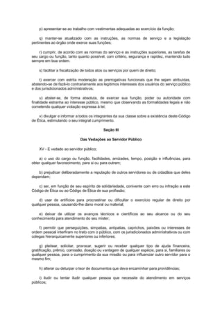 p) apresentar-se ao trabalho com vestimentas adequadas ao exercício da função;
q) manter-se atualizado com as instruções, as normas de serviço e a legislação
pertinentes ao órgão onde exerce suas funções;
r) cumprir, de acordo com as normas do serviço e as instruções superiores, as tarefas de
seu cargo ou função, tanto quanto possível, com critério, segurança e rapidez, mantendo tudo
sempre em boa ordem.
s) facilitar a fiscalização de todos atos ou serviços por quem de direito;
t) exercer com estrita moderação as prerrogativas funcionais que lhe sejam atribuídas,
abstendo-se de fazê-lo contrariamente aos legítimos interesses dos usuários do serviço público
e dos jurisdicionados administrativos;
u) abster-se, de forma absoluta, de exercer sua função, poder ou autoridade com
finalidade estranha ao interesse público, mesmo que observando as formalidades legais e não
cometendo qualquer violação expressa à lei;
v) divulgar e informar a todos os integrantes da sua classe sobre a existência deste Código
de Ética, estimulando o seu integral cumprimento.
Seção III
Das Vedações ao Servidor Público
XV - E vedado ao servidor público;
a) o uso do cargo ou função, facilidades, amizades, tempo, posição e influências, para
obter qualquer favorecimento, para si ou para outrem;
b) prejudicar deliberadamente a reputação de outros servidores ou de cidadãos que deles
dependam;
c) ser, em função de seu espírito de solidariedade, conivente com erro ou infração a este
Código de Ética ou ao Código de Ética de sua profissão;
d) usar de artifícios para procrastinar ou dificultar o exercício regular de direito por
qualquer pessoa, causando-lhe dano moral ou material;
e) deixar de utilizar os avanços técnicos e científicos ao seu alcance ou do seu
conhecimento para atendimento do seu mister;
f) permitir que perseguições, simpatias, antipatias, caprichos, paixões ou interesses de
ordem pessoal interfiram no trato com o público, com os jurisdicionados administrativos ou com
colegas hierarquicamente superiores ou inferiores;
g) pleitear, solicitar, provocar, sugerir ou receber qualquer tipo de ajuda financeira,
gratificação, prêmio, comissão, doação ou vantagem de qualquer espécie, para si, familiares ou
qualquer pessoa, para o cumprimento da sua missão ou para influenciar outro servidor para o
mesmo fim;
h) alterar ou deturpar o teor de documentos que deva encaminhar para providências;
i) iludir ou tentar iludir qualquer pessoa que necessite do atendimento em serviços
públicos;
 