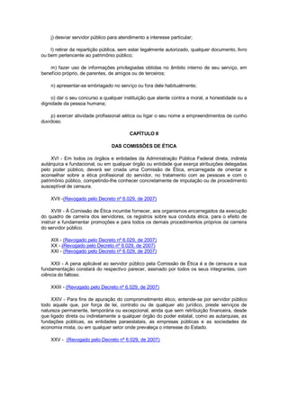 j) desviar servidor público para atendimento a interesse particular;
l) retirar da repartição pública, sem estar legalmente autorizado, qualquer documento, livro
ou bem pertencente ao patrimônio público;
m) fazer uso de informações privilegiadas obtidas no âmbito interno de seu serviço, em
benefício próprio, de parentes, de amigos ou de terceiros;
n) apresentar-se embriagado no serviço ou fora dele habitualmente;
o) dar o seu concurso a qualquer instituição que atente contra a moral, a honestidade ou a
dignidade da pessoa humana;
p) exercer atividade profissional aética ou ligar o seu nome a empreendimentos de cunho
duvidoso.
CAPÍTULO II
DAS COMISSÕES DE ÉTICA
XVI - Em todos os órgãos e entidades da Administração Pública Federal direta, indireta
autárquica e fundacional, ou em qualquer órgão ou entidade que exerça atribuições delegadas
pelo poder público, deverá ser criada uma Comissão de Ética, encarregada de orientar e
aconselhar sobre a ética profissional do servidor, no tratamento com as pessoas e com o
patrimônio público, competindo-lhe conhecer concretamente de imputação ou de procedimento
susceptível de censura.
XVII -(Revogado pelo Decreto nº 6.029, de 2007)
XVIII - À Comissão de Ética incumbe fornecer, aos organismos encarregados da execução
do quadro de carreira dos servidores, os registros sobre sua conduta ética, para o efeito de
instruir e fundamentar promoções e para todos os demais procedimentos próprios da carreira
do servidor público.
XIX - (Revogado pelo Decreto nº 6.029, de 2007)
XX - (Revogado pelo Decreto nº 6.029, de 2007)
XXI - (Revogado pelo Decreto nº 6.029, de 2007)
XXII - A pena aplicável ao servidor público pela Comissão de Ética é a de censura e sua
fundamentação constará do respectivo parecer, assinado por todos os seus integrantes, com
ciência do faltoso.
XXIII - (Revogado pelo Decreto nº 6.029, de 2007)
XXIV - Para fins de apuração do comprometimento ético, entende-se por servidor público
todo aquele que, por força de lei, contrato ou de qualquer ato jurídico, preste serviços de
natureza permanente, temporária ou excepcional, ainda que sem retribuição financeira, desde
que ligado direta ou indiretamente a qualquer órgão do poder estatal, como as autarquias, as
fundações públicas, as entidades paraestatais, as empresas públicas e as sociedades de
economia mista, ou em qualquer setor onde prevaleça o interesse do Estado.
XXV - (Revogado pelo Decreto nº 6.029, de 2007)
 