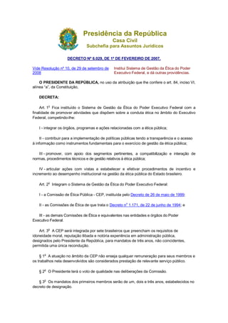 Presidência da República
Casa Civil
Subchefia para Assuntos Jurídicos
DECRETO Nº 6.029, DE 1º DE FEVEREIRO DE 2007.
Vide Resolução nº 10, de 29 de setembro de
2008
Institui Sistema de Gestão da Ética do Poder
Executivo Federal, e dá outras providências.
O PRESIDENTE DA REPÚBLICA, no uso da atribuição que lhe confere o art. 84, inciso VI,
alínea “a”, da Constituição,
DECRETA:
Art. 1o
Fica instituído o Sistema de Gestão da Ética do Poder Executivo Federal com a
finalidade de promover atividades que dispõem sobre a conduta ética no âmbito do Executivo
Federal, competindo-lhe:
I - integrar os órgãos, programas e ações relacionadas com a ética pública;
II - contribuir para a implementação de políticas públicas tendo a transparência e o acesso
à informação como instrumentos fundamentais para o exercício de gestão da ética pública;
III - promover, com apoio dos segmentos pertinentes, a compatibilização e interação de
normas, procedimentos técnicos e de gestão relativos à ética pública;
IV - articular ações com vistas a estabelecer e efetivar procedimentos de incentivo e
incremento ao desempenho institucional na gestão da ética pública do Estado brasileiro.
Art. 2
o
Integram o Sistema de Gestão da Ética do Poder Executivo Federal:
I - a Comissão de Ética Pública - CEP, instituída pelo Decreto de 26 de maio de 1999;
II - as Comissões de Ética de que trata o Decreto no
1.171, de 22 de junho de 1994; e
III - as demais Comissões de Ética e equivalentes nas entidades e órgãos do Poder
Executivo Federal.
Art. 3o
A CEP será integrada por sete brasileiros que preencham os requisitos de
idoneidade moral, reputação ilibada e notória experiência em administração pública,
designados pelo Presidente da República, para mandatos de três anos, não coincidentes,
permitida uma única recondução.
§ 1
o
A atuação no âmbito da CEP não enseja qualquer remuneração para seus membros e
os trabalhos nela desenvolvidos são considerados prestação de relevante serviço público.
§ 2o
O Presidente terá o voto de qualidade nas deliberações da Comissão.
§ 3o
Os mandatos dos primeiros membros serão de um, dois e três anos, estabelecidos no
decreto de designação.
 