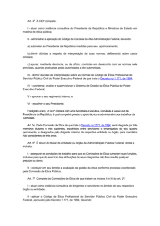 Art. 4o
À CEP compete:
I - atuar como instância consultiva do Presidente da República e Ministros de Estado em
matéria de ética pública;
II - administrar a aplicação do Código de Conduta da Alta Administração Federal, devendo:
a) submeter ao Presidente da República medidas para seu aprimoramento;
b) dirimir dúvidas a respeito de interpretação de suas normas, deliberando sobre casos
omissos;
c) apurar, mediante denúncia, ou de ofício, condutas em desacordo com as normas nele
previstas, quando praticadas pelas autoridades a ele submetidas;
III - dirimir dúvidas de interpretação sobre as normas do Código de Ética Profissional do
Servidor Público Civil do Poder Executivo Federal de que trata o Decreto no 1.171, de 1994;
IV - coordenar, avaliar e supervisionar o Sistema de Gestão da Ética Pública do Poder
Executivo Federal;
V - aprovar o seu regimento interno; e
VI - escolher o seu Presidente.
Parágrafo único. A CEP contará com uma Secretaria-Executiva, vinculada à Casa Civil da
Presidência da República, à qual competirá prestar o apoio técnico e administrativo aos trabalhos da
Comissão.
Art. 5o Cada Comissão de Ética de que trata o Decreto no 1171, de 1994, será integrada por três
membros titulares e três suplentes, escolhidos entre servidores e empregados do seu quadro
permanente, e designados pelo dirigente máximo da respectiva entidade ou órgão, para mandatos
não coincidentes de três anos.
Art. 6o
É dever do titular de entidade ou órgão da Administração Pública Federal, direta e
indireta:
I - assegurar as condições de trabalho para que as Comissões de Ética cumpram suas funções,
inclusive para que do exercício das atribuições de seus integrantes não lhes resulte qualquer
prejuízo ou dano;
II - conduzir em seu âmbito a avaliação da gestão da ética conforme processo coordenado
pela Comissão de Ética Pública.
Art. 7o
Compete às Comissões de Ética de que tratam os incisos II e III do art. 2o
:
I - atuar como instância consultiva de dirigentes e servidores no âmbito de seu respectivo
órgão ou entidade;
II - aplicar o Código de Ética Profissional do Servidor Público Civil do Poder Executivo
Federal, aprovado pelo Decreto 1.171, de 1994, devendo:
 
