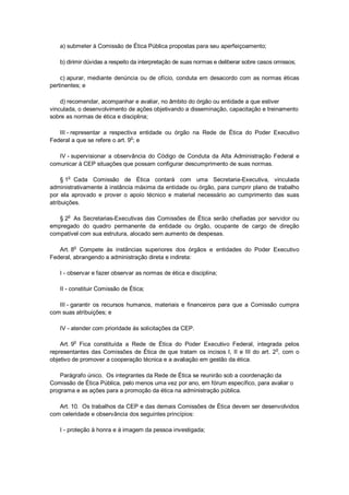 a) submeter à Comissão de Ética Pública propostas para seu aperfeiçoamento;
b) dirimir dúvidas a respeito da interpretação de suas normas e deliberar sobre casos omissos;
c) apurar, mediante denúncia ou de ofício, conduta em desacordo com as normas éticas
pertinentes; e
d) recomendar, acompanhar e avaliar, no âmbito do órgão ou entidade a que estiver
vinculada, o desenvolvimento de ações objetivando a disseminação, capacitação e treinamento
sobre as normas de ética e disciplina;
III - representar a respectiva entidade ou órgão na Rede de Ética do Poder Executivo
Federal a que se refere o art. 9o
; e
IV - supervisionar a observância do Código de Conduta da Alta Administração Federal e
comunicar à CEP situações que possam configurar descumprimento de suas normas.
§ 1
o
Cada Comissão de Ética contará com uma Secretaria-Executiva, vinculada
administrativamente à instância máxima da entidade ou órgão, para cumprir plano de trabalho
por ela aprovado e prover o apoio técnico e material necessário ao cumprimento das suas
atribuições.
§ 2o
As Secretarias-Executivas das Comissões de Ética serão chefiadas por servidor ou
empregado do quadro permanente da entidade ou órgão, ocupante de cargo de direção
compatível com sua estrutura, alocado sem aumento de despesas.
Art. 8
o
Compete às instâncias superiores dos órgãos e entidades do Poder Executivo
Federal, abrangendo a administração direta e indireta:
I - observar e fazer observar as normas de ética e disciplina;
II - constituir Comissão de Ética;
III - garantir os recursos humanos, materiais e financeiros para que a Comissão cumpra
com suas atribuições; e
IV - atender com prioridade às solicitações da CEP.
Art. 9
o
Fica constituída a Rede de Ética do Poder Executivo Federal, integrada pelos
representantes das Comissões de Ética de que tratam os incisos I, II e III do art. 2o
, com o
objetivo de promover a cooperação técnica e a avaliação em gestão da ética.
Parágrafo único. Os integrantes da Rede de Ética se reunirão sob a coordenação da
Comissão de Ética Pública, pelo menos uma vez por ano, em fórum específico, para avaliar o
programa e as ações para a promoção da ética na administração pública.
Art. 10. Os trabalhos da CEP e das demais Comissões de Ética devem ser desenvolvidos
com celeridade e observância dos seguintes princípios:
I - proteção à honra e à imagem da pessoa investigada;
 