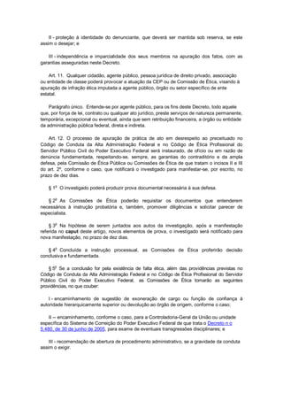 II - proteção à identidade do denunciante, que deverá ser mantida sob reserva, se este
assim o desejar; e
III - independência e imparcialidade dos seus membros na apuração dos fatos, com as
garantias asseguradas neste Decreto.
Art. 11. Qualquer cidadão, agente público, pessoa jurídica de direito privado, associação
ou entidade de classe poderá provocar a atuação da CEP ou de Comissão de Ética, visando à
apuração de infração ética imputada a agente público, órgão ou setor específico de ente
estatal.
Parágrafo único. Entende-se por agente público, para os fins deste Decreto, todo aquele
que, por força de lei, contrato ou qualquer ato jurídico, preste serviços de natureza permanente,
temporária, excepcional ou eventual, ainda que sem retribuição financeira, a órgão ou entidade
da administração pública federal, direta e indireta.
Art. 12. O processo de apuração de prática de ato em desrespeito ao preceituado no
Código de Conduta da Alta Administração Federal e no Código de Ética Profissional do
Servidor Público Civil do Poder Executivo Federal será instaurado, de ofício ou em razão de
denúncia fundamentada, respeitando-se, sempre, as garantias do contraditório e da ampla
defesa, pela Comissão de Ética Pública ou Comissões de Ética de que tratam o incisos II e III
do art. 2º, conforme o caso, que notificará o investigado para manifestar-se, por escrito, no
prazo de dez dias.
§ 1
o
O investigado poderá produzir prova documental necessária à sua defesa.
§ 2o
As Comissões de Ética poderão requisitar os documentos que entenderem
necessários à instrução probatória e, também, promover diligências e solicitar parecer de
especialista.
§ 3
o
Na hipótese de serem juntados aos autos da investigação, após a manifestação
referida no caput deste artigo, novos elementos de prova, o investigado será notificado para
nova manifestação, no prazo de dez dias.
§ 4o
Concluída a instrução processual, as Comissões de Ética proferirão decisão
conclusiva e fundamentada.
§ 5o
Se a conclusão for pela existência de falta ética, além das providências previstas no
Código de Conduta da Alta Administração Federal e no Código de Ética Profissional do Servidor
Público Civil do Poder Executivo Federal, as Comissões de Ética tomarão as seguintes
providências, no que couber:
I - encaminhamento de sugestão de exoneração de cargo ou função de confiança à
autoridade hierarquicamente superior ou devolução ao órgão de origem, conforme o caso;
II -- encaminhamento, conforme o caso, para a Controladoria-Geral da União ou unidade
específica do Sistema de Correição do Poder Executivo Federal de que trata o Decreto n o
5.480, de 30 de junho de 2005, para exame de eventuais transgressões disciplinares; e
III - recomendação de abertura de procedimento administrativo, se a gravidade da conduta
assim o exigir.
 