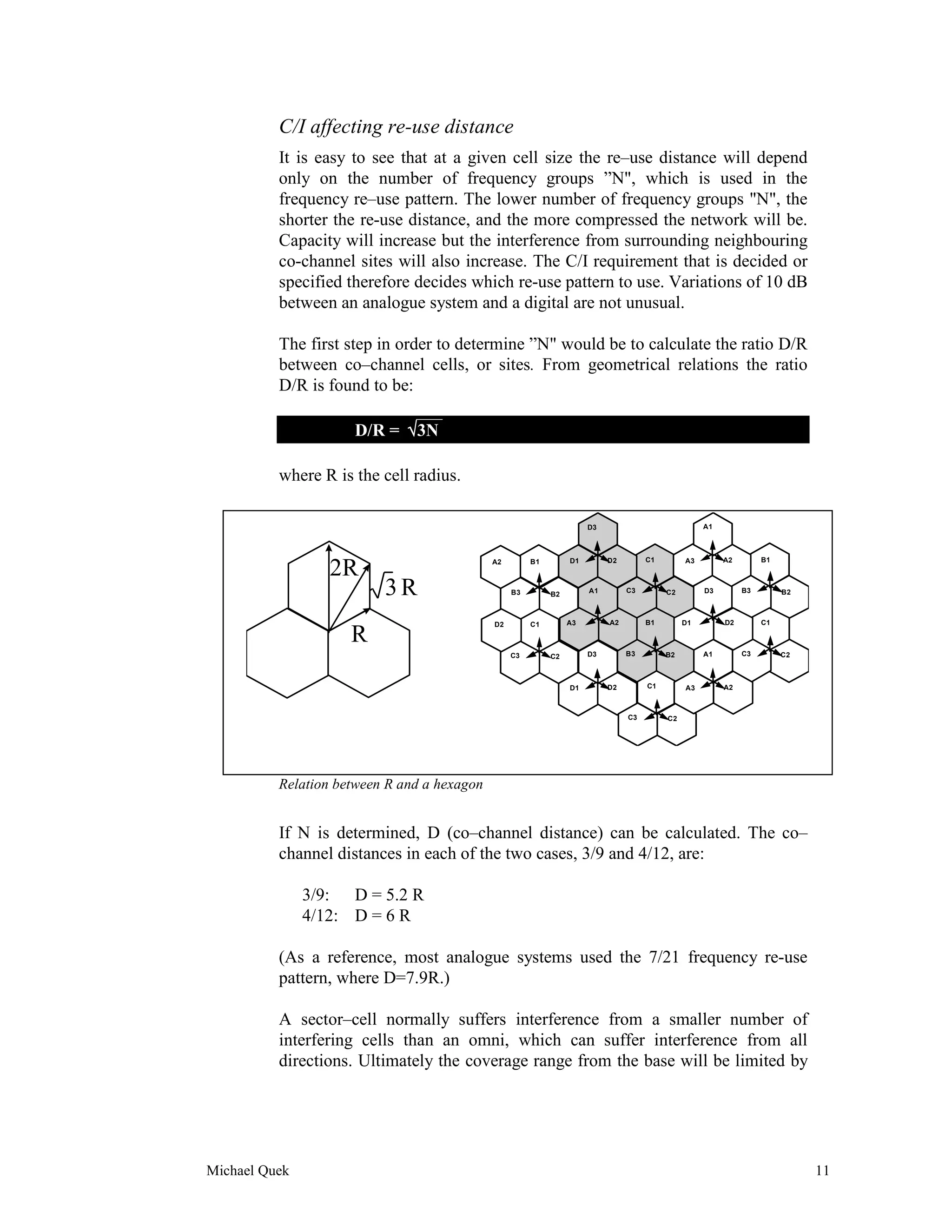 C/I affecting re-use distance
          It is easy to see that at a given cell size the re–use distance will depend
          only on the number of frequency groups ”N", which is used in the
          frequency re–use pattern. The lower number of frequency groups "N", the
          shorter the re-use distance, and the more compressed the network will be.
          Capacity will increase but the interference from surrounding neighbouring
          co-channel sites will also increase. The C/I requirement that is decided or
          specified therefore decides which re-use pattern to use. Variations of 10 dB
          between an analogue system and a digital are not unusual.

          The first step in order to determine ”N" would be to calculate the ratio D/R
          between co–channel cells, or sites. From geometrical relations the ratio
          D/R is found to be:
                               ___
                      D/R = √3N

          where R is the cell radius.

                                                                      D3                            A1



                                                                 D1        D2        C1        A3        A2        B1
                  2R                         A2        B1



                          3R                      B3        B2        A1        C3        C2        D3        B3        B2



                                             D2        C1        A3        A2        B1        D1        D2        C1

                     R
                                                  C3        C2        D3        B3        B2        A1        C3        C2



                                                                 D1        D2        C1        A3        A2



                                                                                C3        C2




          Relation between R and a hexagon


          If N is determined, D (co–channel distance) can be calculated. The co–
          channel distances in each of the two cases, 3/9 and 4/12, are:

               3/9: D = 5.2 R
               4/12: D = 6 R

          (As a reference, most analogue systems used the 7/21 frequency re-use
          pattern, where D=7.9R.)

          A sector–cell normally suffers interference from a smaller number of
          interfering cells than an omni, which can suffer interference from all
          directions. Ultimately the coverage range from the base will be limited by




Michael Quek                                                                                                                 11
 