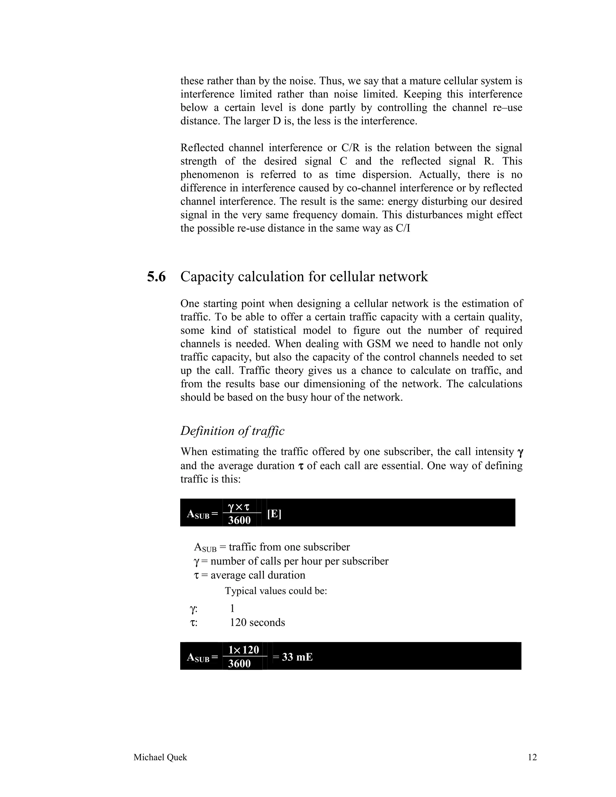 these rather than by the noise. Thus, we say that a mature cellular system is
          interference limited rather than noise limited. Keeping this interference
          below a certain level is done partly by controlling the channel re–use
          distance. The larger D is, the less is the interference.

          Reflected channel interference or C/R is the relation between the signal
          strength of the desired signal C and the reflected signal R. This
          phenomenon is referred to as time dispersion. Actually, there is no
          difference in interference caused by co-channel interference or by reflected
          channel interference. The result is the same: energy disturbing our desired
          signal in the very same frequency domain. This disturbances might effect
          the possible re-use distance in the same way as C/I



   5.6 Capacity calculation for cellular network
          One starting point when designing a cellular network is the estimation of
          traffic. To be able to offer a certain traffic capacity with a certain quality,
          some kind of statistical model to figure out the number of required
          channels is needed. When dealing with GSM we need to handle not only
          traffic capacity, but also the capacity of the control channels needed to set
          up the call. Traffic theory gives us a chance to calculate on traffic, and
          from the results base our dimensioning of the network. The calculations
          should be based on the busy hour of the network.


          Definition of traffic
          When estimating the traffic offered by one subscriber, the call intensity γ
          and the average duration τ of each call are essential. One way of defining
          traffic is this:

                      γ ×τ
           ASUB =              [E]
                      3600

               ASUB = traffic from one subscriber
               γ = number of calls per hour per subscriber
               τ = average call duration
                     Typical values could be:
               γ:     1
               τ:     120 seconds

                       ×
                      1× 120
           ASUB =               = 33 mE
                      3600




Michael Quek                                                                                12
 