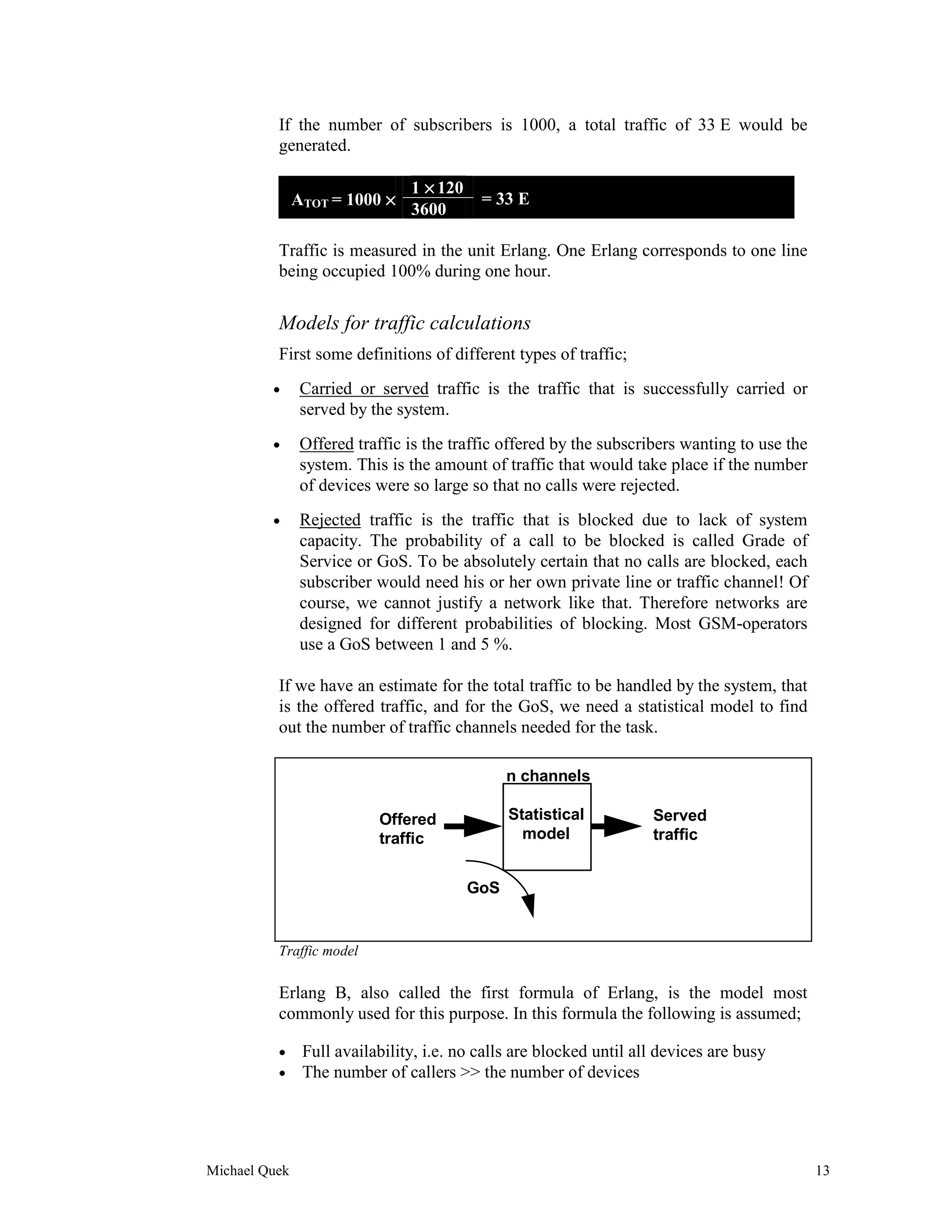 If the number of subscribers is 1000, a total traffic of 33 E would be
          generated.

                                1 × 120
               ATOT = 1000 ×               = 33 E
                                3600

          Traffic is measured in the unit Erlang. One Erlang corresponds to one line
          being occupied 100% during one hour.


          Models for traffic calculations
          First some definitions of different types of traffic;
         •      Carried or served traffic is the traffic that is successfully carried or
                served by the system.
         •      Offered traffic is the traffic offered by the subscribers wanting to use the
                system. This is the amount of traffic that would take place if the number
                of devices were so large so that no calls were rejected.
         •      Rejected traffic is the traffic that is blocked due to lack of system
                capacity. The probability of a call to be blocked is called Grade of
                Service or GoS. To be absolutely certain that no calls are blocked, each
                subscriber would need his or her own private line or traffic channel! Of
                course, we cannot justify a network like that. Therefore networks are
                designed for different probabilities of blocking. Most GSM-operators
                use a GoS between 1 and 5 %.

          If we have an estimate for the total traffic to be handled by the system, that
          is the offered traffic, and for the GoS, we need a statistical model to find
          out the number of traffic channels needed for the task.

                                                n channels

                           Offered              Statistical          Served
                           traffic                model              traffic


                                          GoS


          Traffic model

          Erlang B, also called the first formula of Erlang, is the model most
          commonly used for this purpose. In this formula the following is assumed;

          •     Full availability, i.e. no calls are blocked until all devices are busy
          •     The number of callers >> the number of devices




Michael Quek                                                                                   13
 