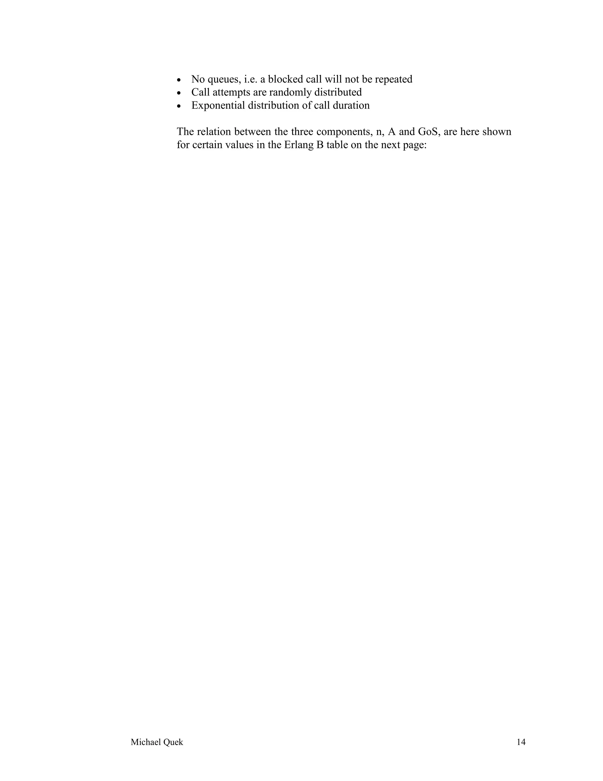 •    No queues, i.e. a blocked call will not be repeated
          •    Call attempts are randomly distributed
          •    Exponential distribution of call duration

          The relation between the three components, n, A and GoS, are here shown
          for certain values in the Erlang B table on the next page:




Michael Quek                                                                        14
 