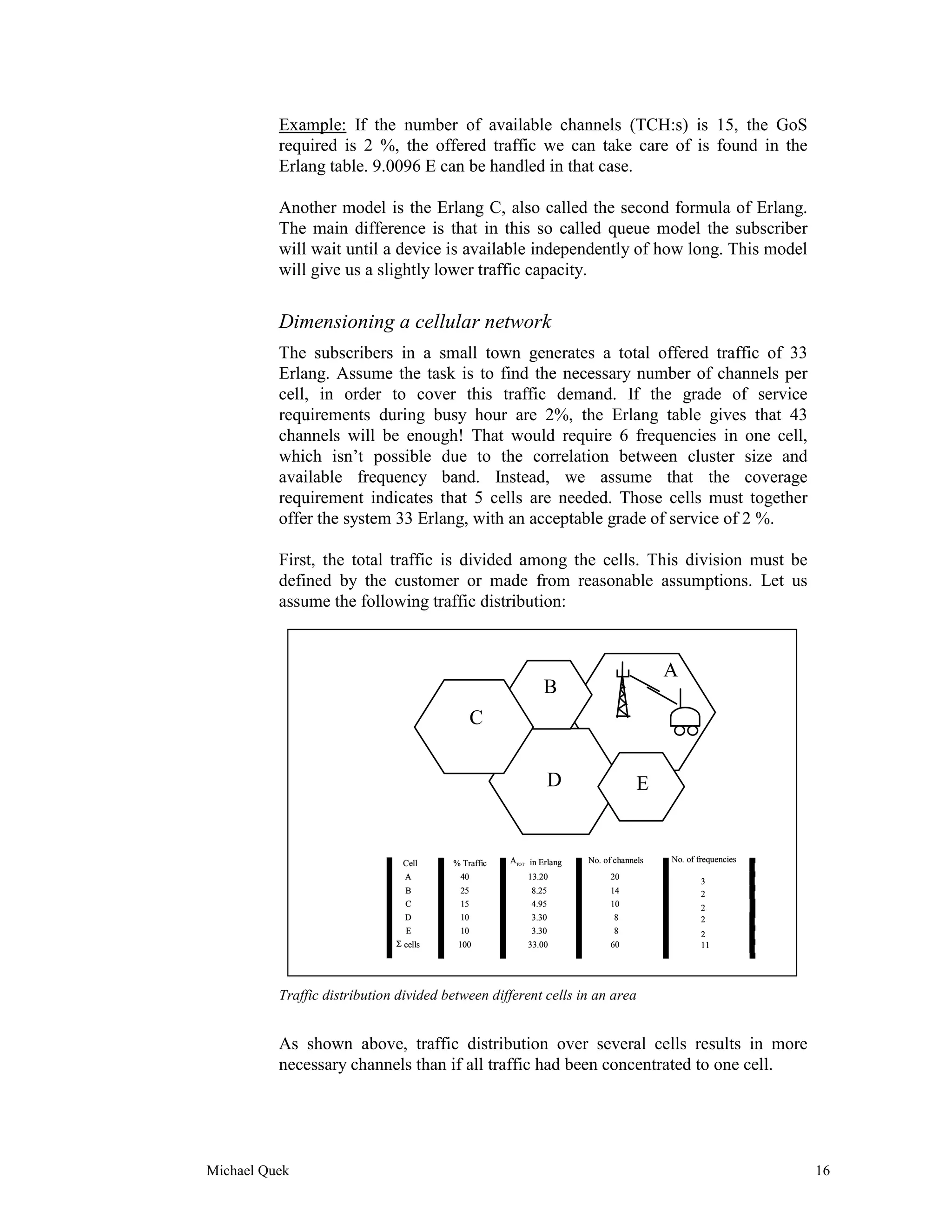 Example: If the number of available channels (TCH:s) is 15, the GoS
          required is 2 %, the offered traffic we can take care of is found in the
          Erlang table. 9.0096 E can be handled in that case.

          Another model is the Erlang C, also called the second formula of Erlang.
          The main difference is that in this so called queue model the subscriber
          will wait until a device is available independently of how long. This model
          will give us a slightly lower traffic capacity.


          Dimensioning a cellular network
          The subscribers in a small town generates a total offered traffic of 33
          Erlang. Assume the task is to find the necessary number of channels per
          cell, in order to cover this traffic demand. If the grade of service
          requirements during busy hour are 2%, the Erlang table gives that 43
          channels will be enough! That would require 6 frequencies in one cell,
          which isn’t possible due to the correlation between cluster size and
          available frequency band. Instead, we assume that the coverage
          requirement indicates that 5 cells are needed. Those cells must together
          offer the system 33 Erlang, with an acceptable grade of service of 2 %.

          First, the total traffic is divided among the cells. This division must be
          defined by the customer or made from reasonable assumptions. Let us
          assume the following traffic distribution:


                                                                                       A
                                                             B
                                              C


                                                             D                    E


                               Cell     % Traffic   ATOT in Erlang   No. of channels   No. of frequencies
                                A        40             13.20              20
                                                                                               3
                                B        25              8.25              14                  2
                                C        15              4.95              10                  2
                                D        10              3.30               8                  2
                                E        10              3.30               8                  2
                              Σ cells    100            33.00              60                  11




          Traffic distribution divided between different cells in an area


          As shown above, traffic distribution over several cells results in more
          necessary channels than if all traffic had been concentrated to one cell.




Michael Quek                                                                                                16
 