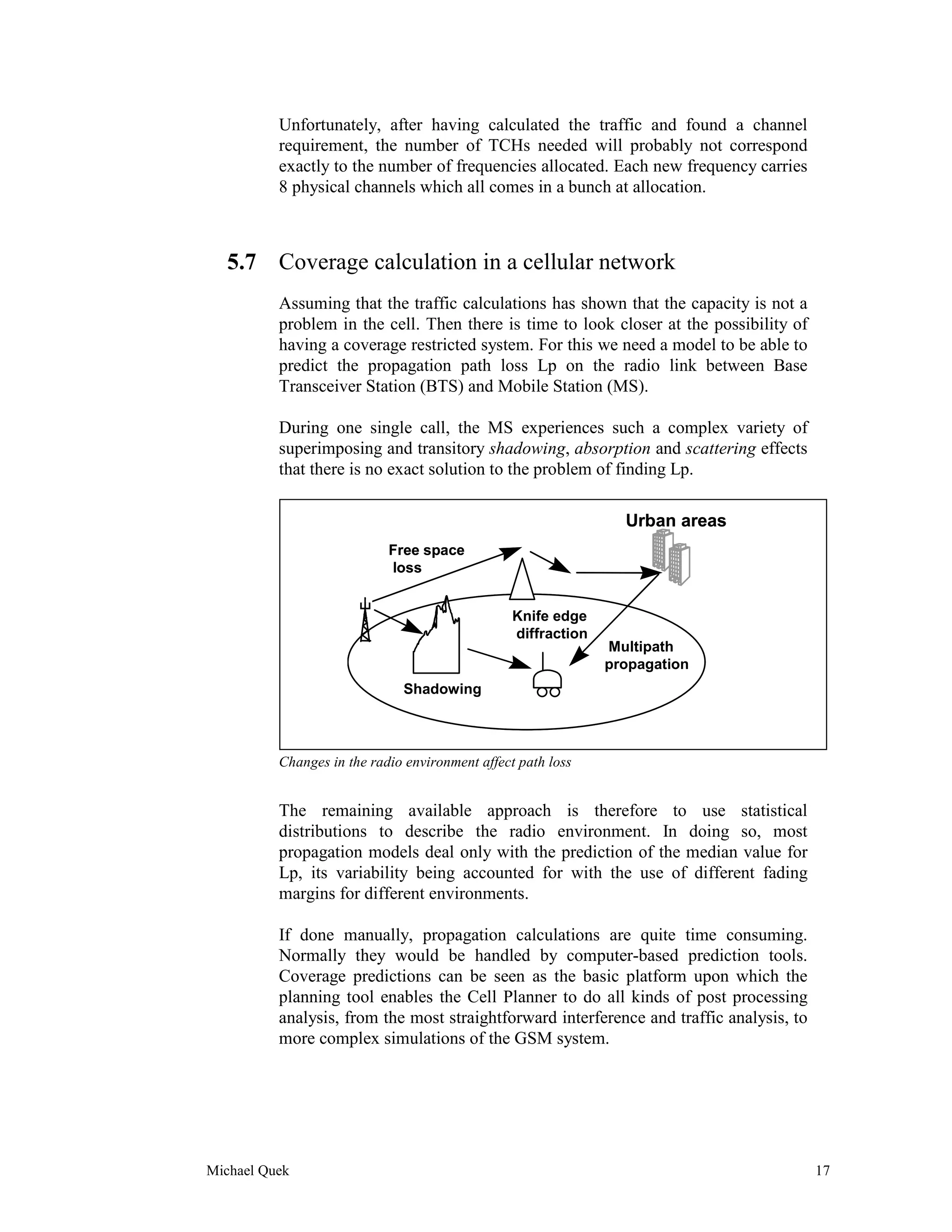 Unfortunately, after having calculated the traffic and found a channel
          requirement, the number of TCHs needed will probably not correspond
          exactly to the number of frequencies allocated. Each new frequency carries
          8 physical channels which all comes in a bunch at allocation.



   5.7 Coverage calculation in a cellular network
          Assuming that the traffic calculations has shown that the capacity is not a
          problem in the cell. Then there is time to look closer at the possibility of
          having a coverage restricted system. For this we need a model to be able to
          predict the propagation path loss Lp on the radio link between Base
          Transceiver Station (BTS) and Mobile Station (MS).

          During one single call, the MS experiences such a complex variety of
          superimposing and transitory shadowing, absorption and scattering effects
          that there is no exact solution to the problem of finding Lp.

                                                                 Urban areas
                            Free space
                            loss


                                                 Knife edge
                                                 diffraction
                                                               Multipath
                                                               propagation
                              Shadowing



          Changes in the radio environment affect path loss


          The remaining available approach is therefore to use statistical
          distributions to describe the radio environment. In doing so, most
          propagation models deal only with the prediction of the median value for
          Lp, its variability being accounted for with the use of different fading
          margins for different environments.

          If done manually, propagation calculations are quite time consuming.
          Normally they would be handled by computer-based prediction tools.
          Coverage predictions can be seen as the basic platform upon which the
          planning tool enables the Cell Planner to do all kinds of post processing
          analysis, from the most straightforward interference and traffic analysis, to
          more complex simulations of the GSM system.




Michael Quek                                                                              17
 