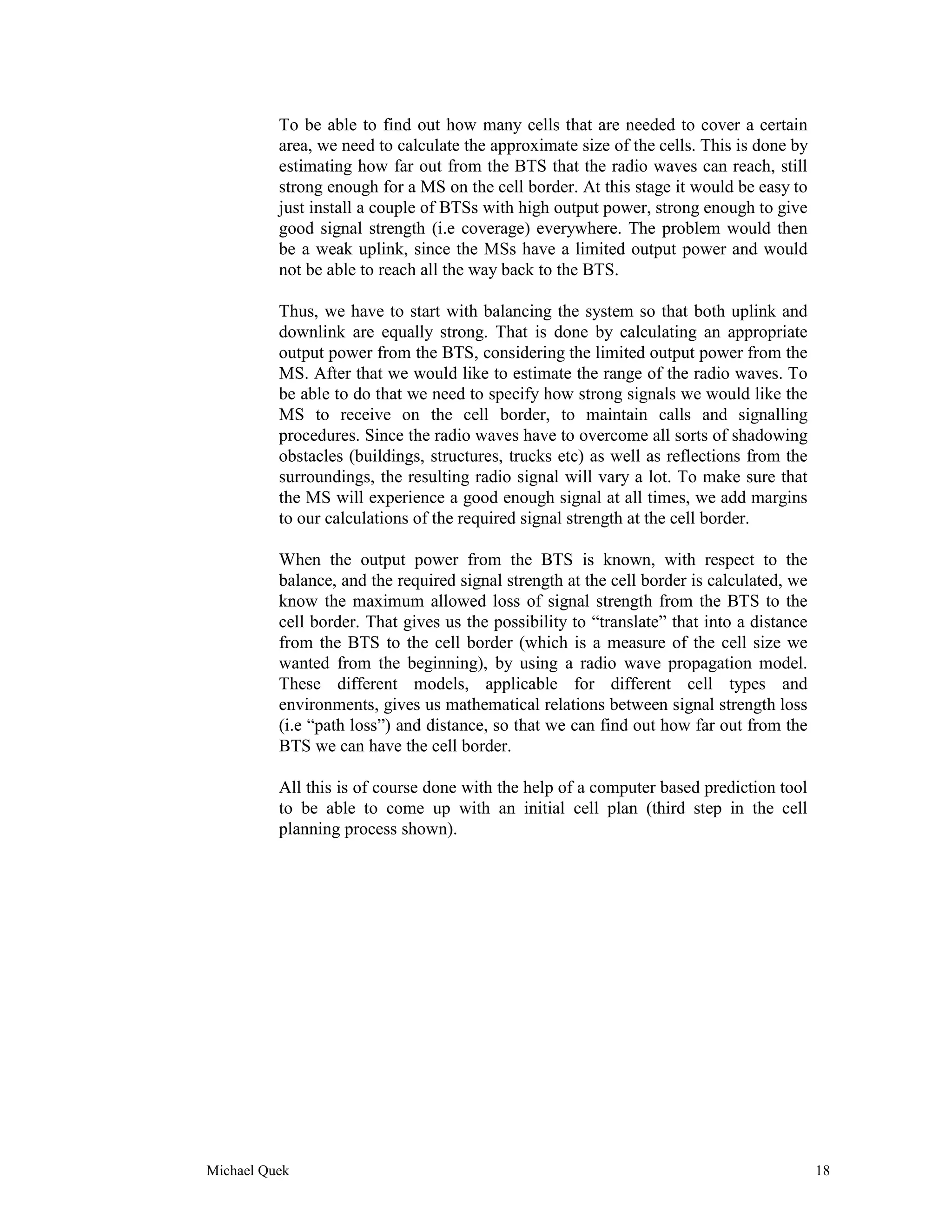 To be able to find out how many cells that are needed to cover a certain
          area, we need to calculate the approximate size of the cells. This is done by
          estimating how far out from the BTS that the radio waves can reach, still
          strong enough for a MS on the cell border. At this stage it would be easy to
          just install a couple of BTSs with high output power, strong enough to give
          good signal strength (i.e coverage) everywhere. The problem would then
          be a weak uplink, since the MSs have a limited output power and would
          not be able to reach all the way back to the BTS.

          Thus, we have to start with balancing the system so that both uplink and
          downlink are equally strong. That is done by calculating an appropriate
          output power from the BTS, considering the limited output power from the
          MS. After that we would like to estimate the range of the radio waves. To
          be able to do that we need to specify how strong signals we would like the
          MS to receive on the cell border, to maintain calls and signalling
          procedures. Since the radio waves have to overcome all sorts of shadowing
          obstacles (buildings, structures, trucks etc) as well as reflections from the
          surroundings, the resulting radio signal will vary a lot. To make sure that
          the MS will experience a good enough signal at all times, we add margins
          to our calculations of the required signal strength at the cell border.

          When the output power from the BTS is known, with respect to the
          balance, and the required signal strength at the cell border is calculated, we
          know the maximum allowed loss of signal strength from the BTS to the
          cell border. That gives us the possibility to “translate” that into a distance
          from the BTS to the cell border (which is a measure of the cell size we
          wanted from the beginning), by using a radio wave propagation model.
          These different models, applicable for different cell types and
          environments, gives us mathematical relations between signal strength loss
          (i.e “path loss”) and distance, so that we can find out how far out from the
          BTS we can have the cell border.

          All this is of course done with the help of a computer based prediction tool
          to be able to come up with an initial cell plan (third step in the cell
          planning process shown).




Michael Quek                                                                               18
 