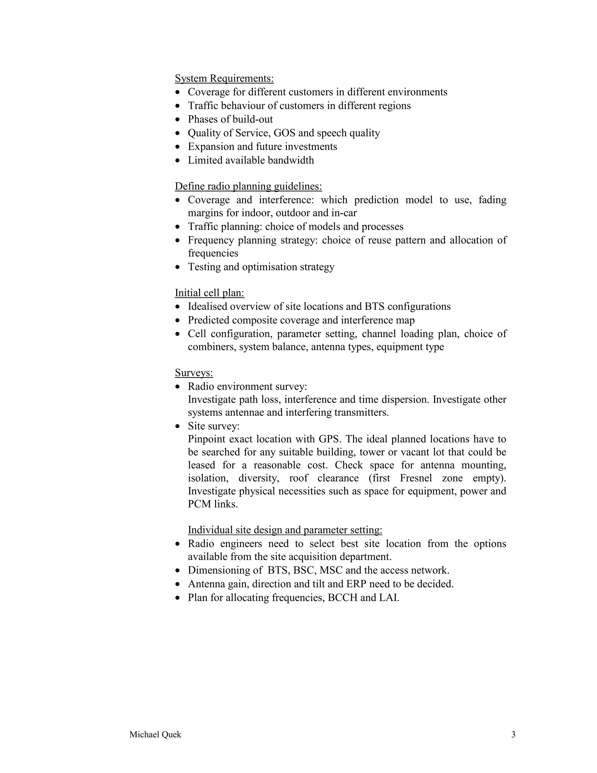 System Requirements:
          • Coverage for different customers in different environments
          • Traffic behaviour of customers in different regions
          • Phases of build-out
          • Quality of Service, GOS and speech quality
          • Expansion and future investments
          • Limited available bandwidth

          Define radio planning guidelines:
          • Coverage and interference: which prediction model to use, fading
            margins for indoor, outdoor and in-car
          • Traffic planning: choice of models and processes
          • Frequency planning strategy: choice of reuse pattern and allocation of
            frequencies
          • Testing and optimisation strategy

          Initial cell plan:
          • Idealised overview of site locations and BTS configurations
          • Predicted composite coverage and interference map
          • Cell configuration, parameter setting, channel loading plan, choice of
             combiners, system balance, antenna types, equipment type

          Surveys:
          • Radio environment survey:
            Investigate path loss, interference and time dispersion. Investigate other
            systems antennae and interfering transmitters.
          • Site survey:
            Pinpoint exact location with GPS. The ideal planned locations have to
            be searched for any suitable building, tower or vacant lot that could be
            leased for a reasonable cost. Check space for antenna mounting,
            isolation, diversity, roof clearance (first Fresnel zone empty).
            Investigate physical necessities such as space for equipment, power and
            PCM links.

               Individual site design and parameter setting:
          •    Radio engineers need to select best site location from the options
               available from the site acquisition department.
          •    Dimensioning of BTS, BSC, MSC and the access network.
          •    Antenna gain, direction and tilt and ERP need to be decided.
          •    Plan for allocating frequencies, BCCH and LAI.




Michael Quek                                                                             3
 