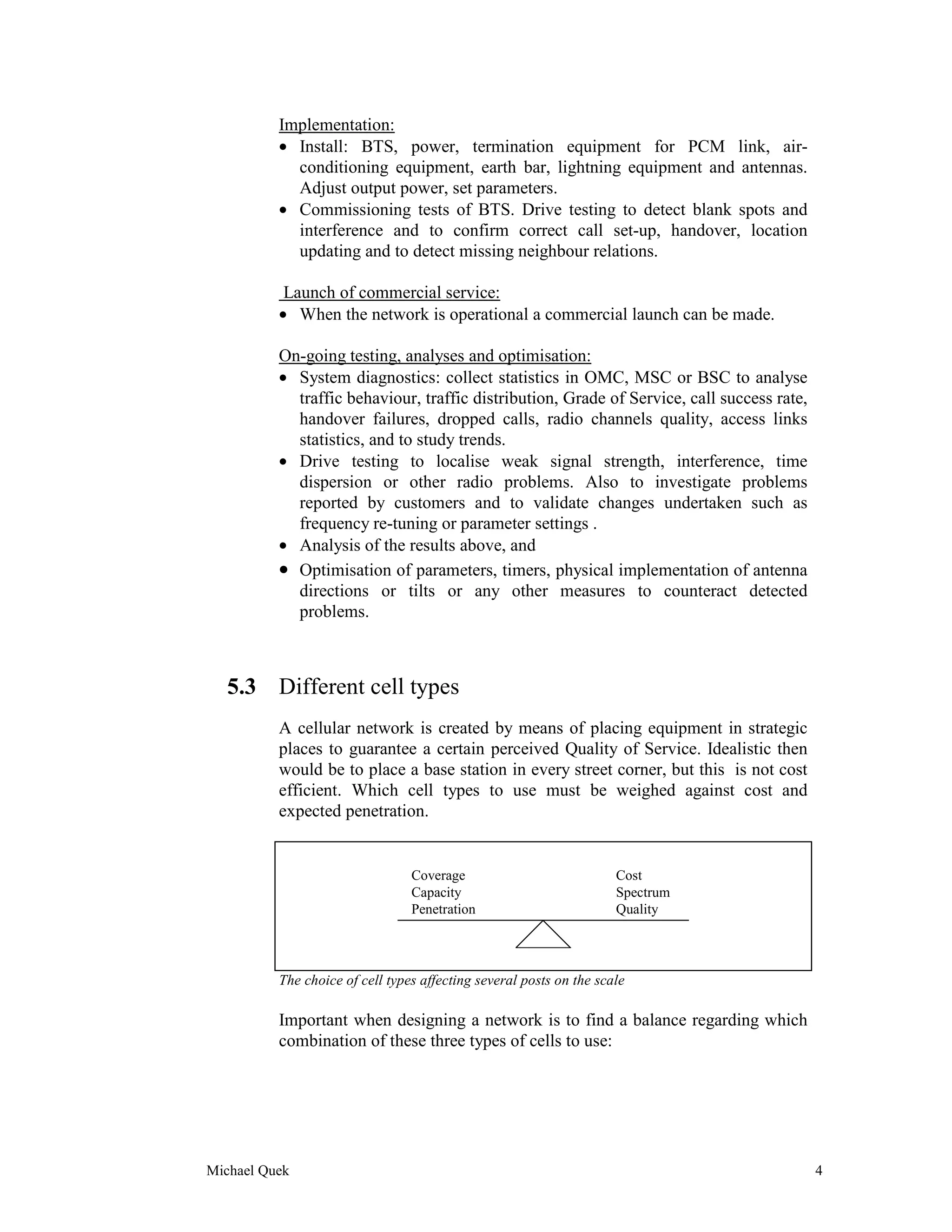 Implementation:
          • Install: BTS, power, termination equipment for PCM link, air-
            conditioning equipment, earth bar, lightning equipment and antennas.
            Adjust output power, set parameters.
          • Commissioning tests of BTS. Drive testing to detect blank spots and
            interference and to confirm correct call set-up, handover, location
            updating and to detect missing neighbour relations.

           Launch of commercial service:
          • When the network is operational a commercial launch can be made.

          On-going testing, analyses and optimisation:
          • System diagnostics: collect statistics in OMC, MSC or BSC to analyse
            traffic behaviour, traffic distribution, Grade of Service, call success rate,
            handover failures, dropped calls, radio channels quality, access links
            statistics, and to study trends.
          • Drive testing to localise weak signal strength, interference, time
            dispersion or other radio problems. Also to investigate problems
            reported by customers and to validate changes undertaken such as
            frequency re-tuning or parameter settings .
          • Analysis of the results above, and
          • Optimisation of parameters, timers, physical implementation of antenna
            directions or tilts or any other measures to counteract detected
            problems.



   5.3 Different cell types
          A cellular network is created by means of placing equipment in strategic
          places to guarantee a certain perceived Quality of Service. Idealistic then
          would be to place a base station in every street corner, but this is not cost
          efficient. Which cell types to use must be weighed against cost and
          expected penetration.


                                 Coverage                            Cost
                                 Capacity                            Spectrum
                                 Penetration                         Quality




          The choice of cell types affecting several posts on the scale

          Important when designing a network is to find a balance regarding which
          combination of these three types of cells to use:




Michael Quek                                                                                4
 