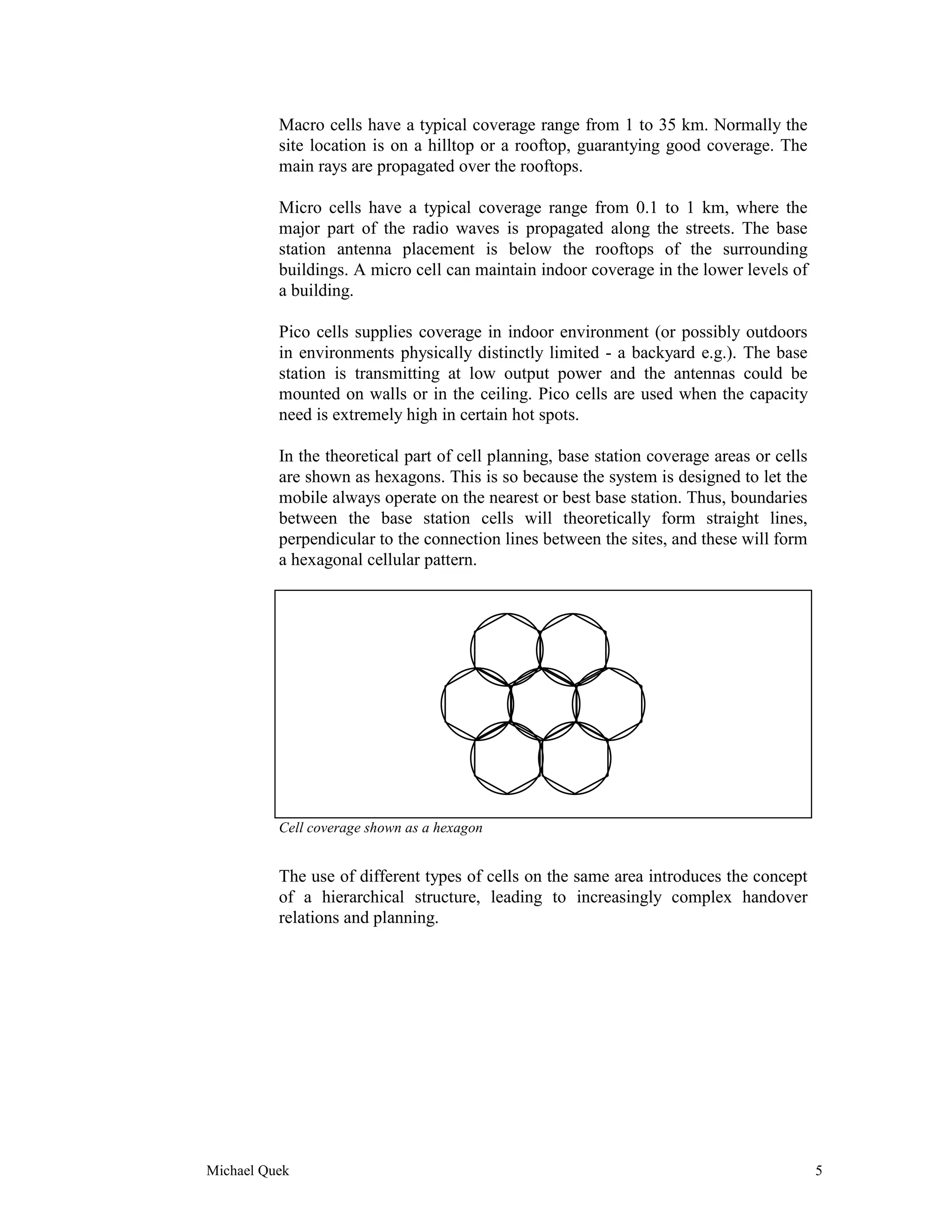 Macro cells have a typical coverage range from 1 to 35 km. Normally the
          site location is on a hilltop or a rooftop, guarantying good coverage. The
          main rays are propagated over the rooftops.

          Micro cells have a typical coverage range from 0.1 to 1 km, where the
          major part of the radio waves is propagated along the streets. The base
          station antenna placement is below the rooftops of the surrounding
          buildings. A micro cell can maintain indoor coverage in the lower levels of
          a building.

          Pico cells supplies coverage in indoor environment (or possibly outdoors
          in environments physically distinctly limited - a backyard e.g.). The base
          station is transmitting at low output power and the antennas could be
          mounted on walls or in the ceiling. Pico cells are used when the capacity
          need is extremely high in certain hot spots.

          In the theoretical part of cell planning, base station coverage areas or cells
          are shown as hexagons. This is so because the system is designed to let the
          mobile always operate on the nearest or best base station. Thus, boundaries
          between the base station cells will theoretically form straight lines,
          perpendicular to the connection lines between the sites, and these will form
          a hexagonal cellular pattern.




          Cell coverage shown as a hexagon


          The use of different types of cells on the same area introduces the concept
          of a hierarchical structure, leading to increasingly complex handover
          relations and planning.




Michael Quek                                                                               5
 