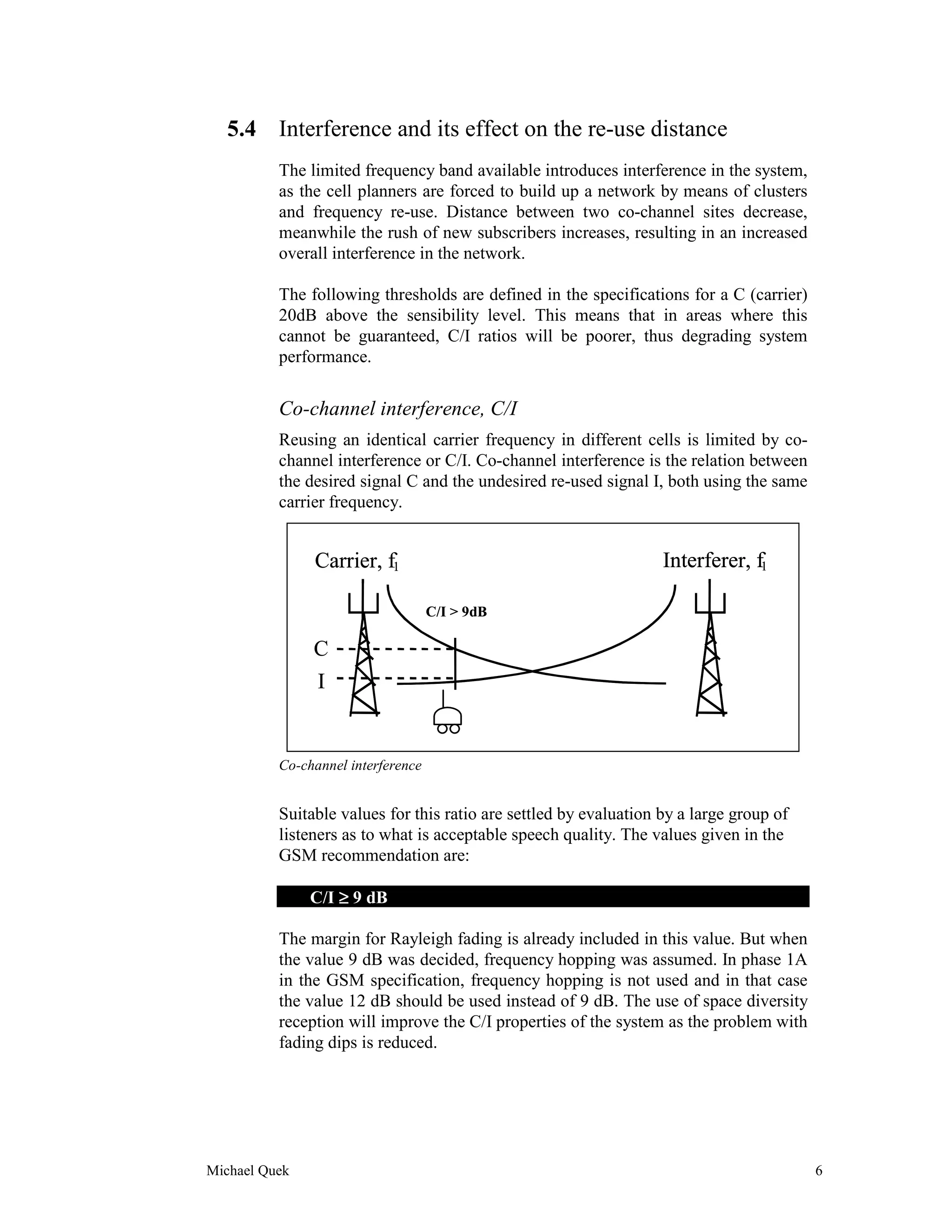 5.4 Interference and its effect on the re-use distance
          The limited frequency band available introduces interference in the system,
          as the cell planners are forced to build up a network by means of clusters
          and frequency re-use. Distance between two co-channel sites decrease,
          meanwhile the rush of new subscribers increases, resulting in an increased
          overall interference in the network.

          The following thresholds are defined in the specifications for a C (carrier)
          20dB above the sensibility level. This means that in areas where this
          cannot be guaranteed, C/I ratios will be poorer, thus degrading system
          performance.


          Co-channel interference, C/I
          Reusing an identical carrier frequency in different cells is limited by co-
          channel interference or C/I. Co-channel interference is the relation between
          the desired signal C and the undesired re-used signal I, both using the same
          carrier frequency.


               Carrier, f1                                         Interferer, f1

                                    C/I > 9dB

               C
               I


          Co-channel interference


          Suitable values for this ratio are settled by evaluation by a large group of
          listeners as to what is acceptable speech quality. The values given in the
          GSM recommendation are:

               C/I ≥ 9 dB

          The margin for Rayleigh fading is already included in this value. But when
          the value 9 dB was decided, frequency hopping was assumed. In phase 1A
          in the GSM specification, frequency hopping is not used and in that case
          the value 12 dB should be used instead of 9 dB. The use of space diversity
          reception will improve the C/I properties of the system as the problem with
          fading dips is reduced.




Michael Quek                                                                             6
 