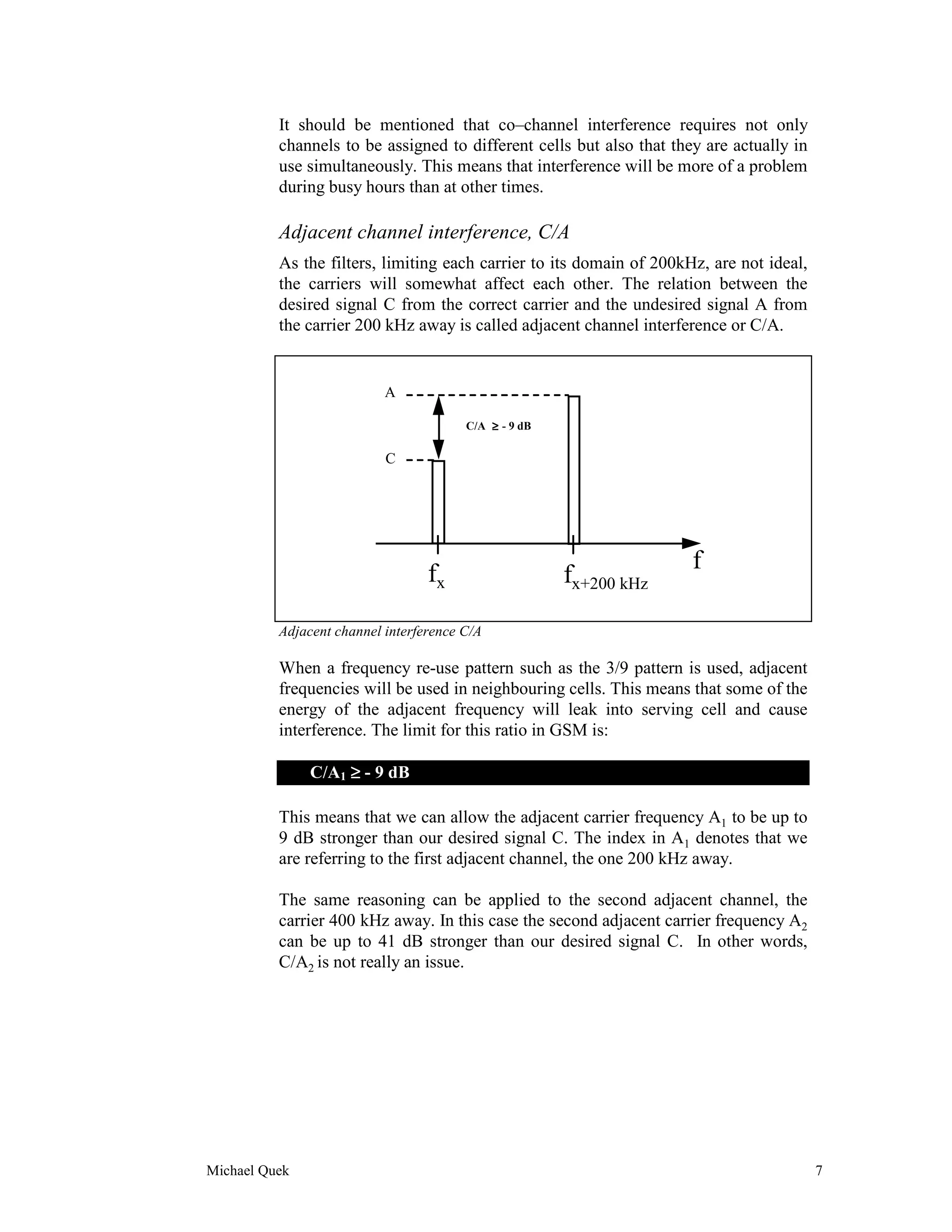 It should be mentioned that co–channel interference requires not only
          channels to be assigned to different cells but also that they are actually in
          use simultaneously. This means that interference will be more of a problem
          during busy hours than at other times.

          Adjacent channel interference, C/A
          As the filters, limiting each carrier to its domain of 200kHz, are not ideal,
          the carriers will somewhat affect each other. The relation between the
          desired signal C from the correct carrier and the undesired signal A from
          the carrier 200 kHz away is called adjacent channel interference or C/A.


                           A

                                        C/A ≥ - 9 dB

                           C




                                                                      f
                                  fx                   fx+200 kHz

          Adjacent channel interference C/A

          When a frequency re-use pattern such as the 3/9 pattern is used, adjacent
          frequencies will be used in neighbouring cells. This means that some of the
          energy of the adjacent frequency will leak into serving cell and cause
          interference. The limit for this ratio in GSM is:

               C/A1 ≥ - 9 dB

          This means that we can allow the adjacent carrier frequency A1 to be up to
          9 dB stronger than our desired signal C. The index in A1 denotes that we
          are referring to the first adjacent channel, the one 200 kHz away.

          The same reasoning can be applied to the second adjacent channel, the
          carrier 400 kHz away. In this case the second adjacent carrier frequency A2
          can be up to 41 dB stronger than our desired signal C. In other words,
          C/A2 is not really an issue.




Michael Quek                                                                              7
 