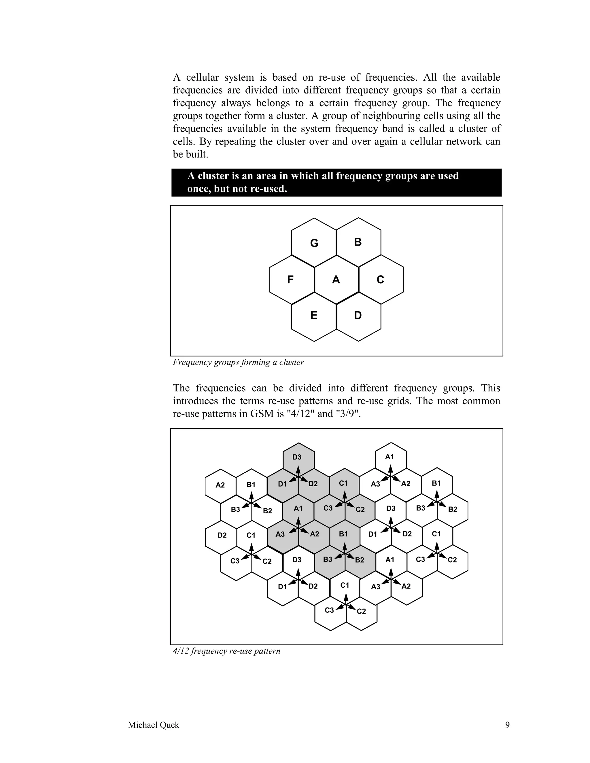 A cellular system is based on re-use of frequencies. All the available
          frequencies are divided into different frequency groups so that a certain
          frequency always belongs to a certain frequency group. The frequency
          groups together form a cluster. A group of neighbouring cells using all the
          frequencies available in the system frequency band is called a cluster of
          cells. By repeating the cluster over and over again a cellular network can
          be built.
               A cluster is an area in which all frequency groups are used
               once, but not re-used.




                                                    G              B


                                               F          A              C


                                                    E              D



          Frequency groups forming a cluster

          The frequencies can be divided into different frequency groups. This
          introduces the terms re-use patterns and re-use grids. The most common
          re-use patterns in GSM is "4/12" and "3/9".


                                               D3                            A1


                     A2         B1        D1        D2        C1        A3        A2        B1


                           B3        B2        A1        C3        C2        D3        B3        B2


                      D2        C1        A3        A2        B1        D1        D2        C1


                           C3        C2        D3        B3        B2        A1        C3        C2


                                          D1        D2        C1        A3        A2


                                                         C3        C2




          4/12 frequency re-use pattern




Michael Quek                                                                                          9
 