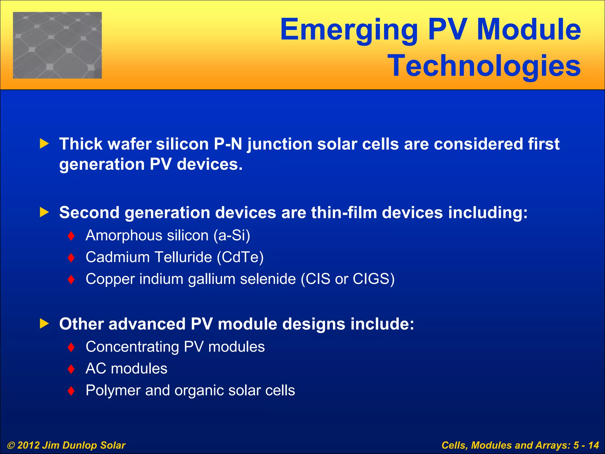  2012 Jim Dunlop Solar Cells, Modules and Arrays: 5 - 14
Emerging PV Module
Technologies
 Thick wafer silicon P-N junction solar cells are considered first
generation PV devices.
 Second generation devices are thin-film devices including:
 Amorphous silicon (a-Si)
 Cadmium Telluride (CdTe)
 Copper indium gallium selenide (CIS or CIGS)
 Other advanced PV module designs include:
 Concentrating PV modules
 AC modules
 Polymer and organic solar cells
 