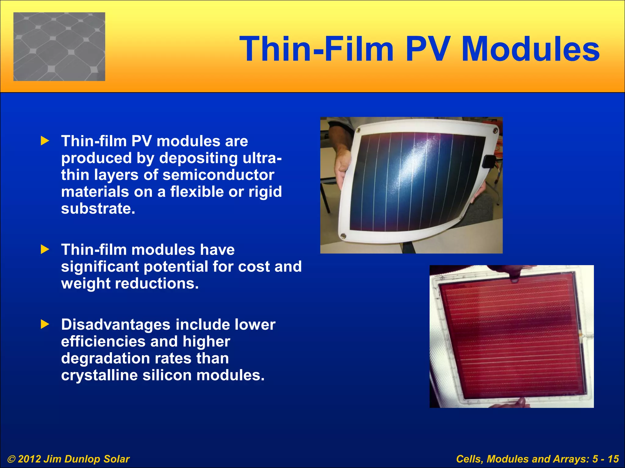  2012 Jim Dunlop Solar Cells, Modules and Arrays: 5 - 15
Thin-Film PV Modules
 Thin-film PV modules are
produced by depositing ultra-
thin layers of semiconductor
materials on a flexible or rigid
substrate.
 Thin-film modules have
significant potential for cost and
weight reductions.
 Disadvantages include lower
efficiencies and higher
degradation rates than
crystalline silicon modules.
 