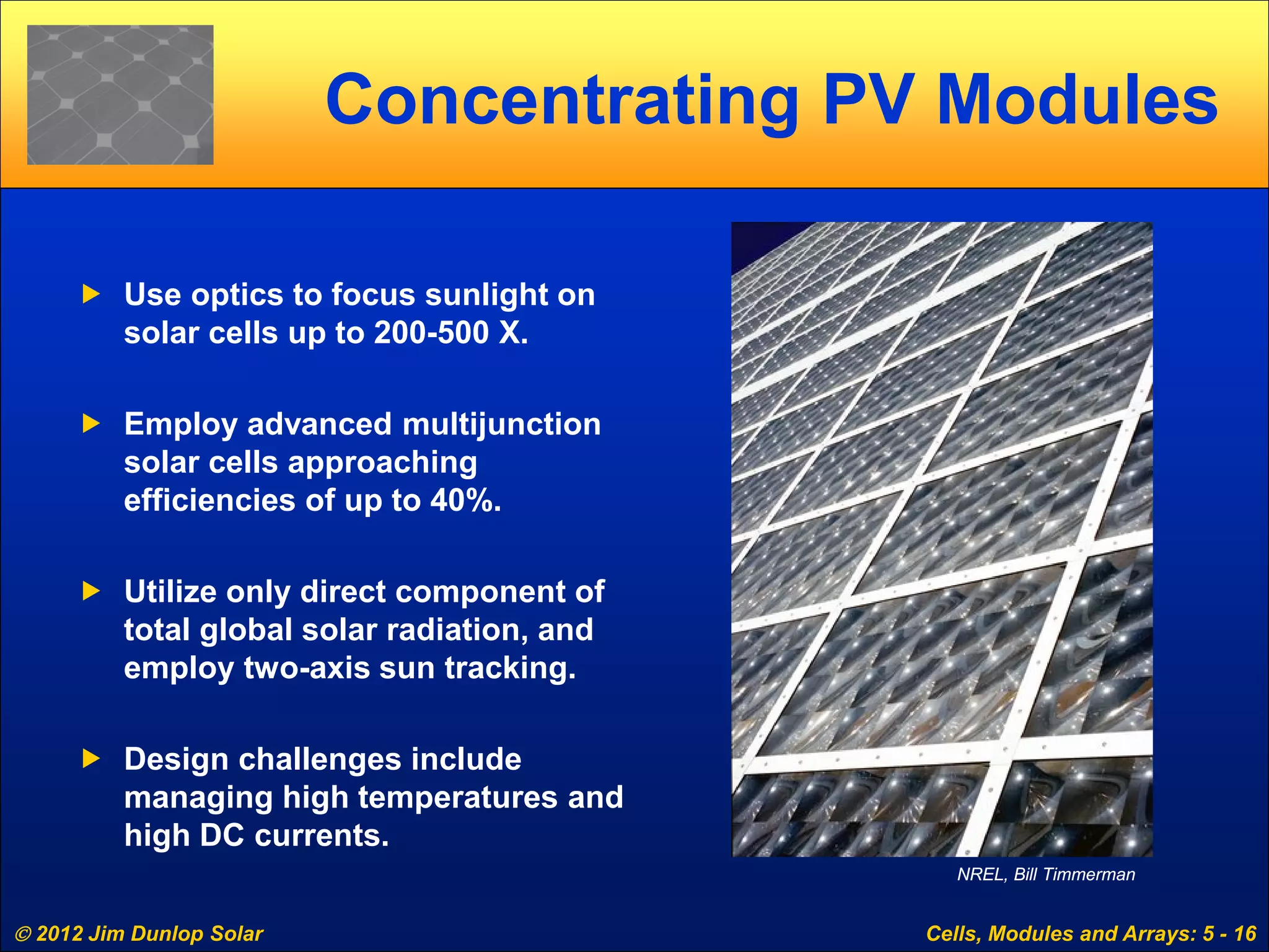  2012 Jim Dunlop Solar Cells, Modules and Arrays: 5 - 16
Concentrating PV Modules
 Use optics to focus sunlight on
solar cells up to 200-500 X.
 Employ advanced multijunction
solar cells approaching
efficiencies of up to 40%.
 Utilize only direct component of
total global solar radiation, and
employ two-axis sun tracking.
 Design challenges include
managing high temperatures and
high DC currents.
NREL, Bill Timmerman
 