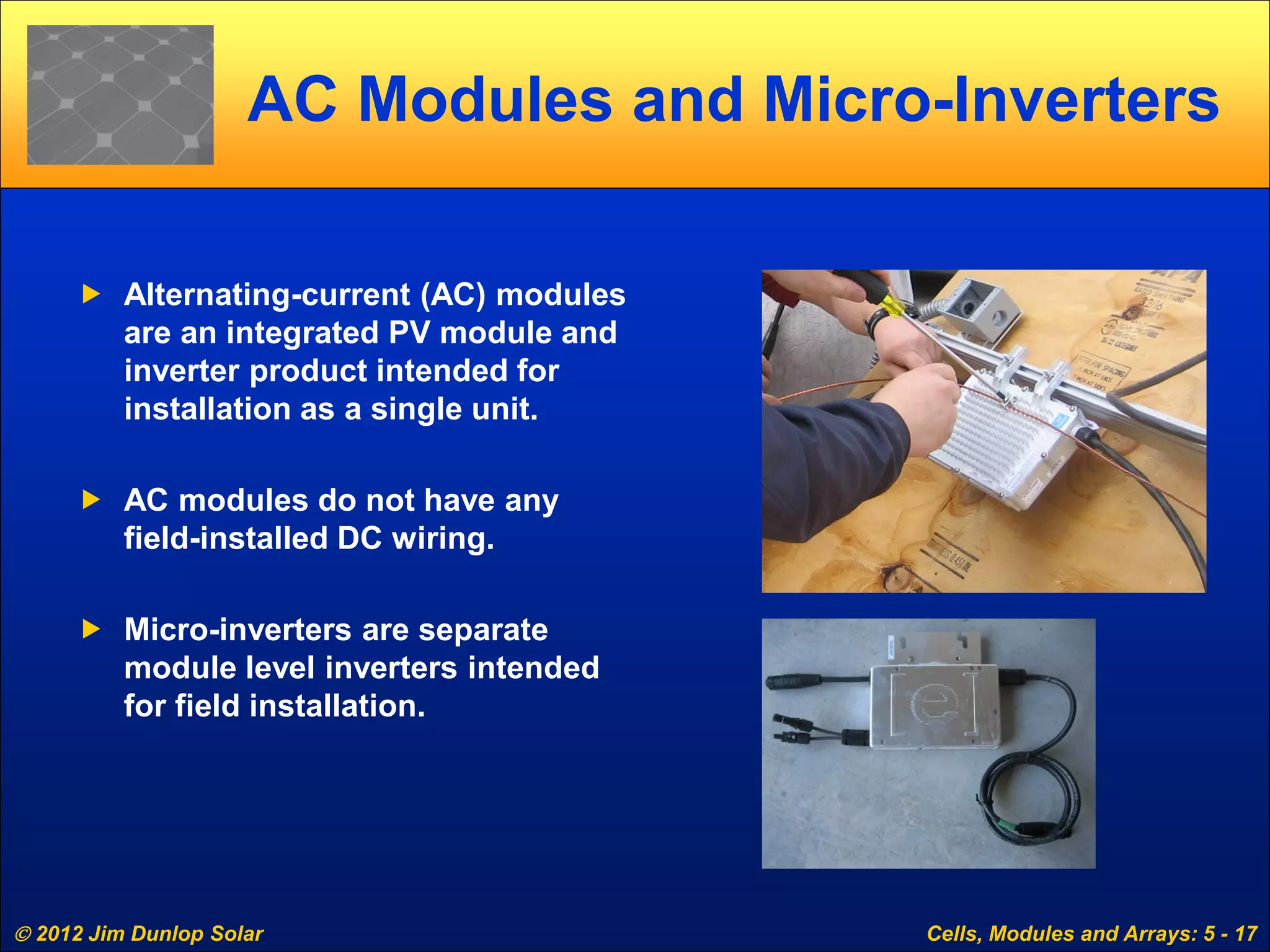 2012 Jim Dunlop Solar Cells, Modules and Arrays: 5 - 17
AC Modules and Micro-Inverters
 Alternating-current (AC) modules
are an integrated PV module and
inverter product intended for
installation as a single unit.
 AC modules do not have any
field-installed DC wiring.
 Micro-inverters are separate
module level inverters intended
for field installation.
 