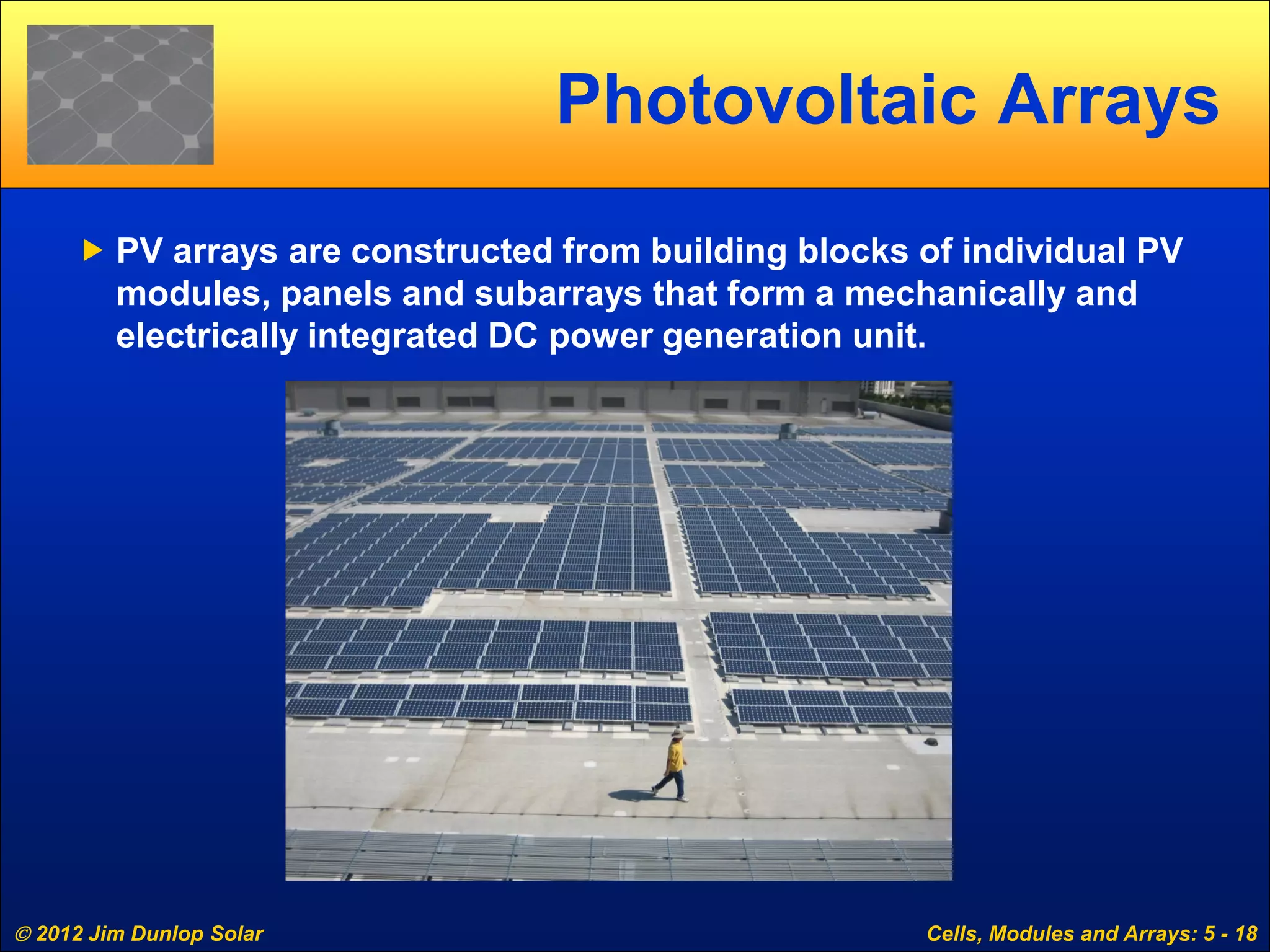  2012 Jim Dunlop Solar Cells, Modules and Arrays: 5 - 18
Photovoltaic Arrays
 PV arrays are constructed from building blocks of individual PV
modules, panels and subarrays that form a mechanically and
electrically integrated DC power generation unit.
 