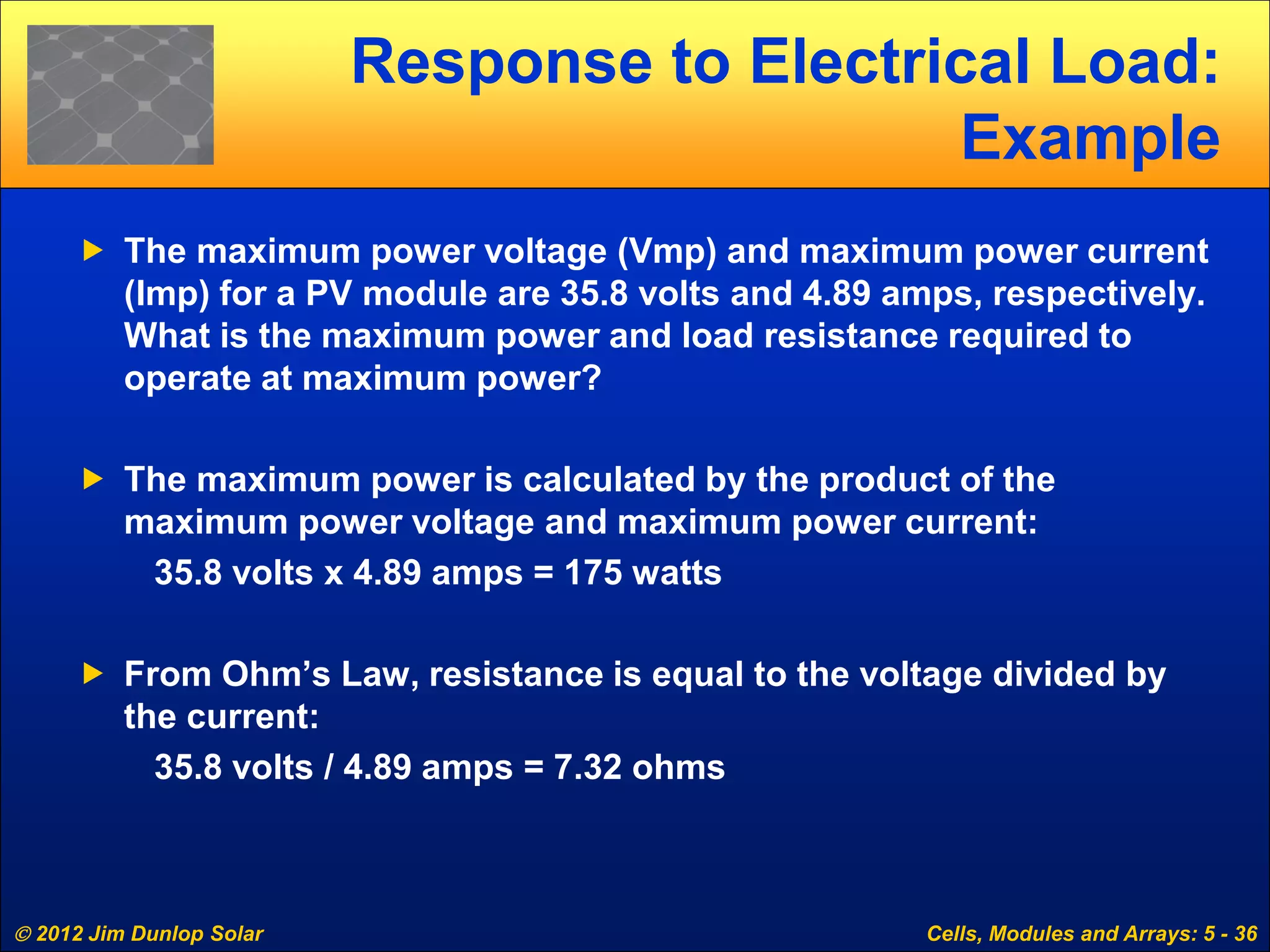  2012 Jim Dunlop Solar Cells, Modules and Arrays: 5 - 36
Response to Electrical Load:
Example
 The maximum power voltage (Vmp) and maximum power current
(Imp) for a PV module are 35.8 volts and 4.89 amps, respectively.
What is the maximum power and load resistance required to
operate at maximum power?
 The maximum power is calculated by the product of the
maximum power voltage and maximum power current:
35.8 volts x 4.89 amps = 175 watts
 From Ohm’s Law, resistance is equal to the voltage divided by
the current:
35.8 volts / 4.89 amps = 7.32 ohms
 