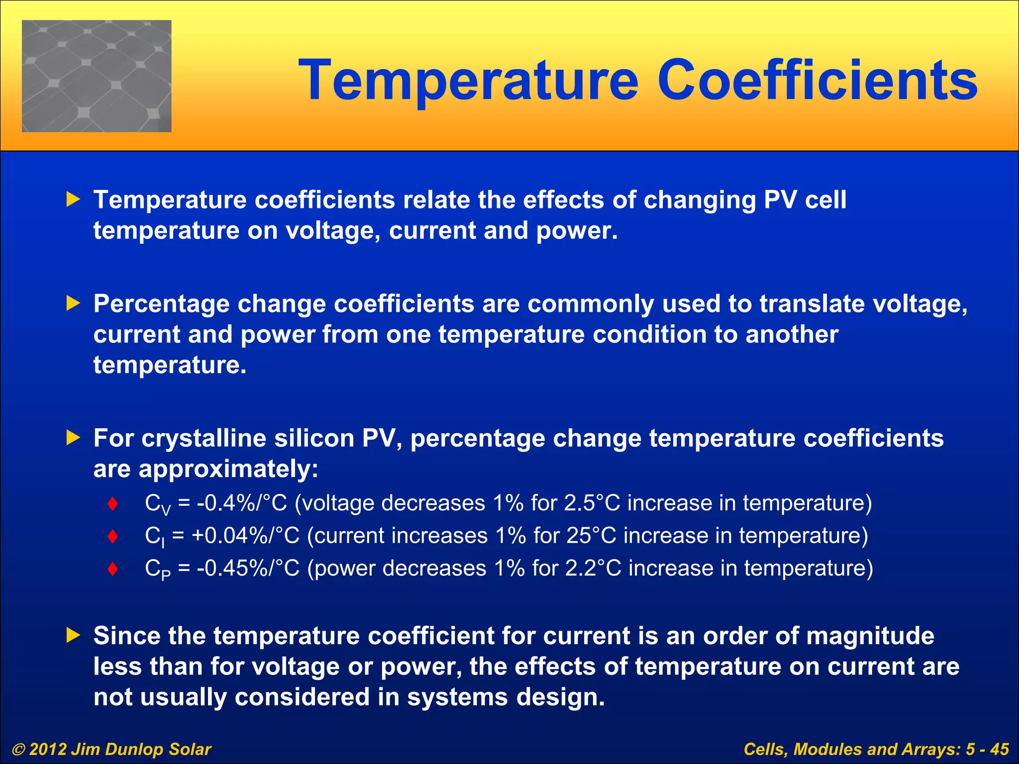  2012 Jim Dunlop Solar Cells, Modules and Arrays: 5 - 45
Temperature Coefficients
 Temperature coefficients relate the effects of changing PV cell
temperature on voltage, current and power.
 Percentage change coefficients are commonly used to translate voltage,
current and power from one temperature condition to another
temperature.
 For crystalline silicon PV, percentage change temperature coefficients
are approximately:
 CV = -0.4%/°C (voltage decreases 1% for 2.5°C increase in temperature)
 CI = +0.04%/°C (current increases 1% for 25°C increase in temperature)
 CP = -0.45%/°C (power decreases 1% for 2.2°C increase in temperature)
 Since the temperature coefficient for current is an order of magnitude
less than for voltage or power, the effects of temperature on current are
not usually considered in systems design.
 