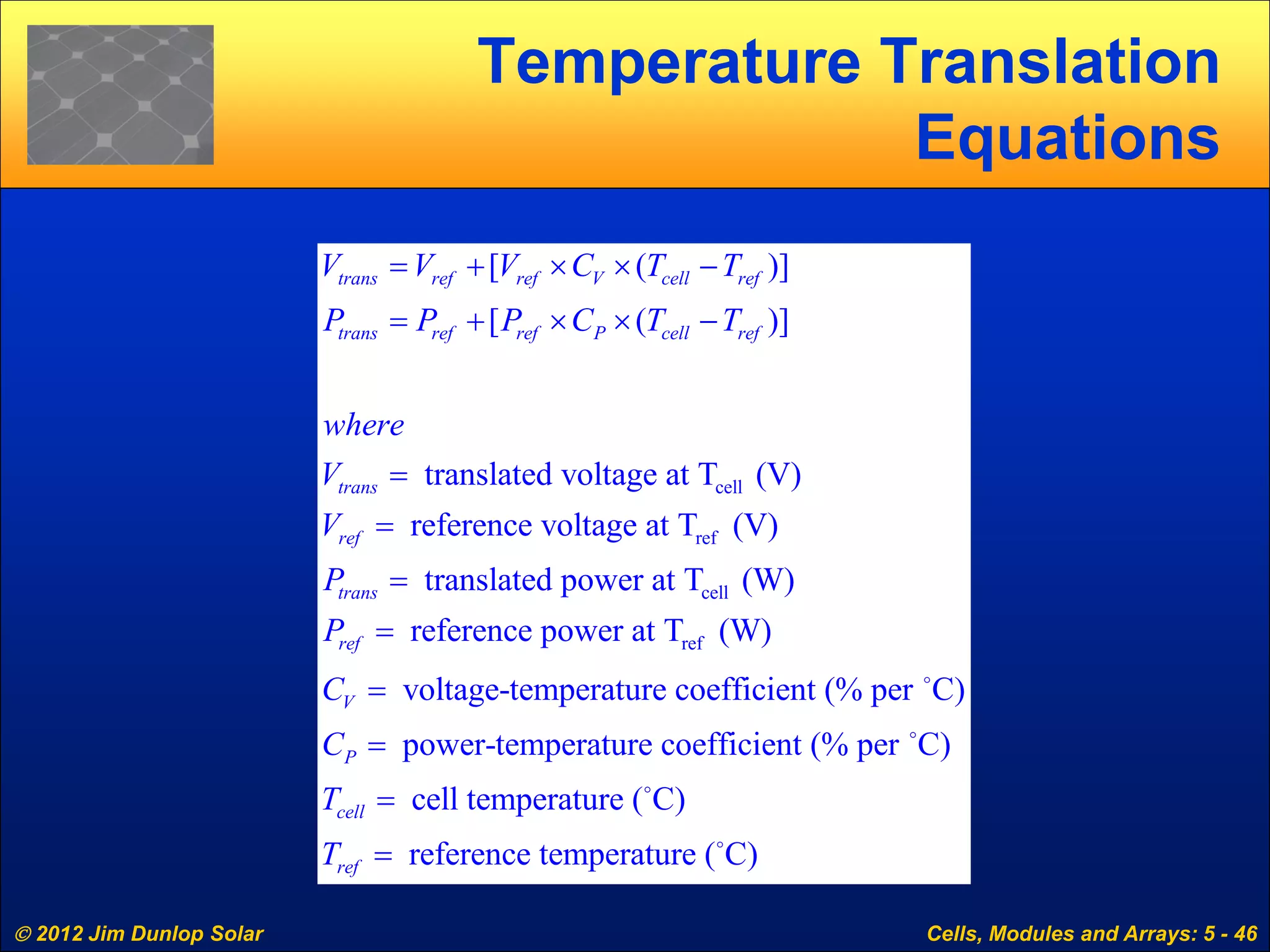  2012 Jim Dunlop Solar Cells, Modules and Arrays: 5 - 46
Temperature Translation
Equations
cell
ref
cell
[ ( )]
[ ( )]
translated voltage at T (V)
reference voltage at T (V)
translated power at T (W)
reference
trans ref ref V cell ref
trans ref ref P cell ref
trans
ref
trans
ref
V V V C T T
P P P C T T
where
V
V
P
P
= + × × −
= + × × −
=
=
=
= refpower at T (W)
voltage-temperature coefficient (% per C)
power-temperature coefficient (% per C)
cell temperature ( C)
reference temperature ( C)
V
P
cell
ref
C
C
T
T
=
=
=
=




 