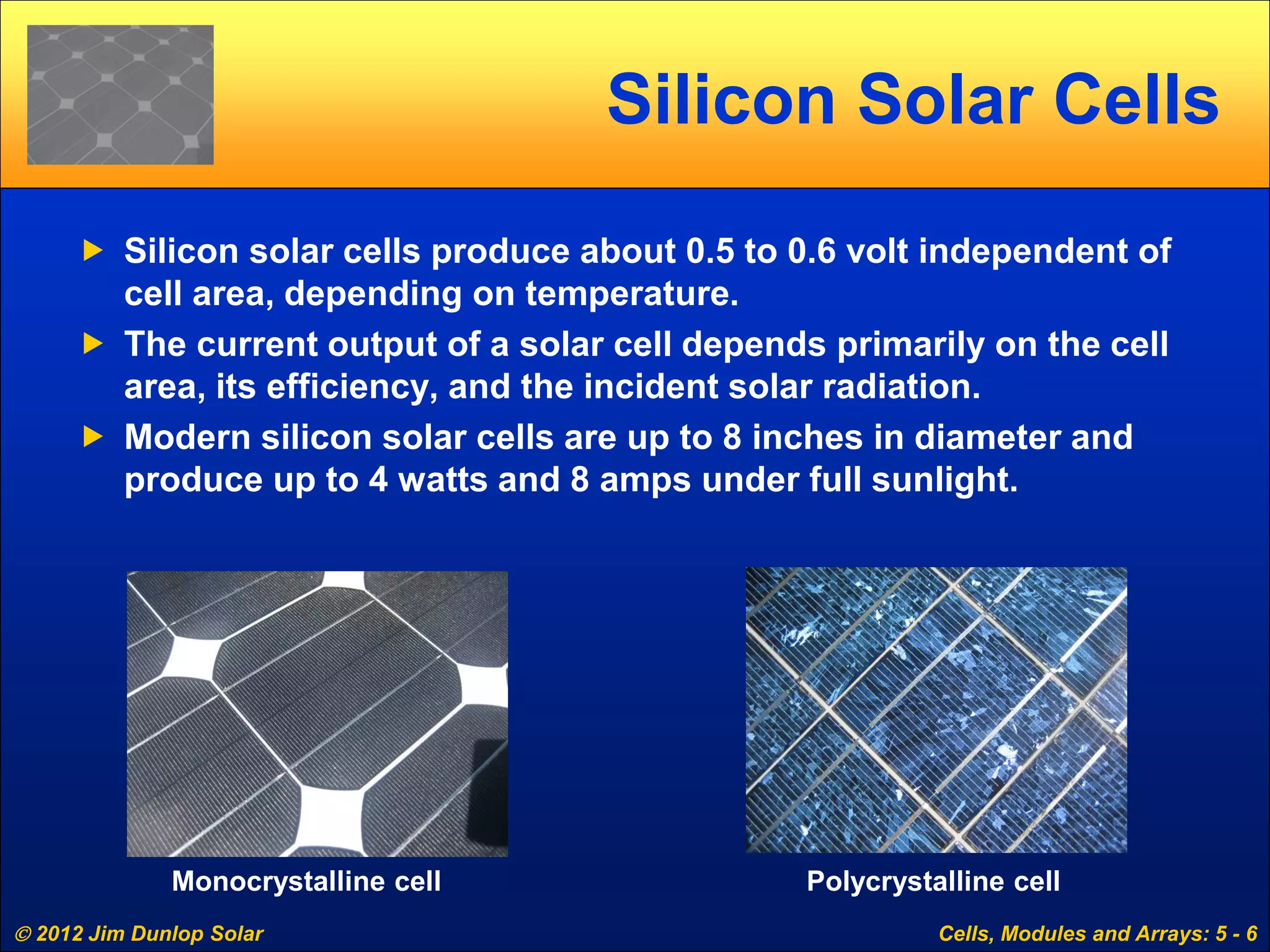  2012 Jim Dunlop Solar Cells, Modules and Arrays: 5 - 6
Silicon Solar Cells
 Silicon solar cells produce about 0.5 to 0.6 volt independent of
cell area, depending on temperature.
 The current output of a solar cell depends primarily on the cell
area, its efficiency, and the incident solar radiation.
 Modern silicon solar cells are up to 8 inches in diameter and
produce up to 4 watts and 8 amps under full sunlight.
Monocrystalline cell Polycrystalline cell
 