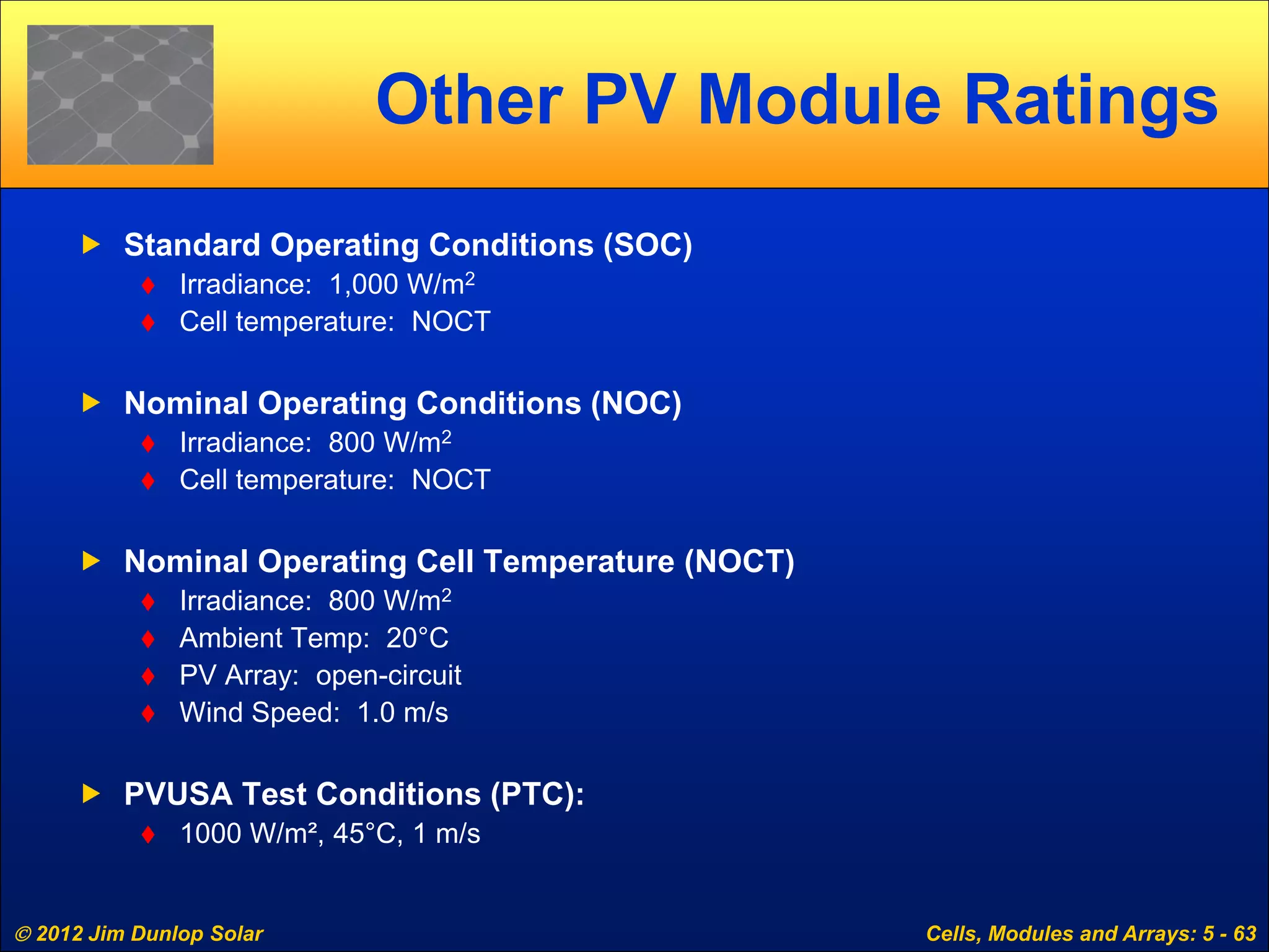  2012 Jim Dunlop Solar Cells, Modules and Arrays: 5 - 63
Other PV Module Ratings
 Standard Operating Conditions (SOC)
 Irradiance: 1,000 W/m2
 Cell temperature: NOCT
 Nominal Operating Conditions (NOC)
 Irradiance: 800 W/m2
 Cell temperature: NOCT
 Nominal Operating Cell Temperature (NOCT)
 Irradiance: 800 W/m2
 Ambient Temp: 20°C
 PV Array: open-circuit
 Wind Speed: 1.0 m/s
 PVUSA Test Conditions (PTC):
 1000 W/m², 45°C, 1 m/s
 