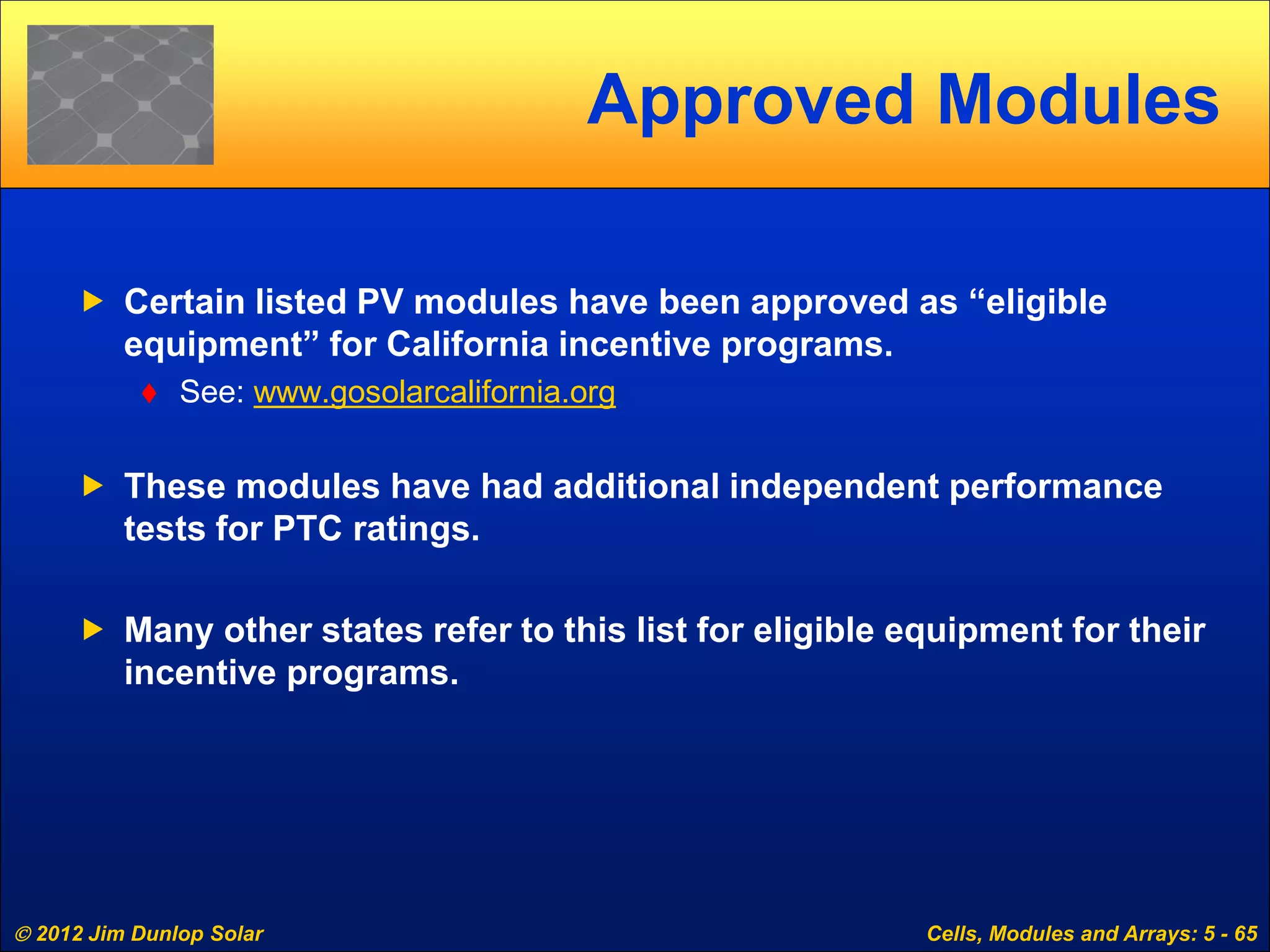  2012 Jim Dunlop Solar Cells, Modules and Arrays: 5 - 65
Approved Modules
 Certain listed PV modules have been approved as “eligible
equipment” for California incentive programs.
 See: www.gosolarcalifornia.org
 These modules have had additional independent performance
tests for PTC ratings.
 Many other states refer to this list for eligible equipment for their
incentive programs.
 