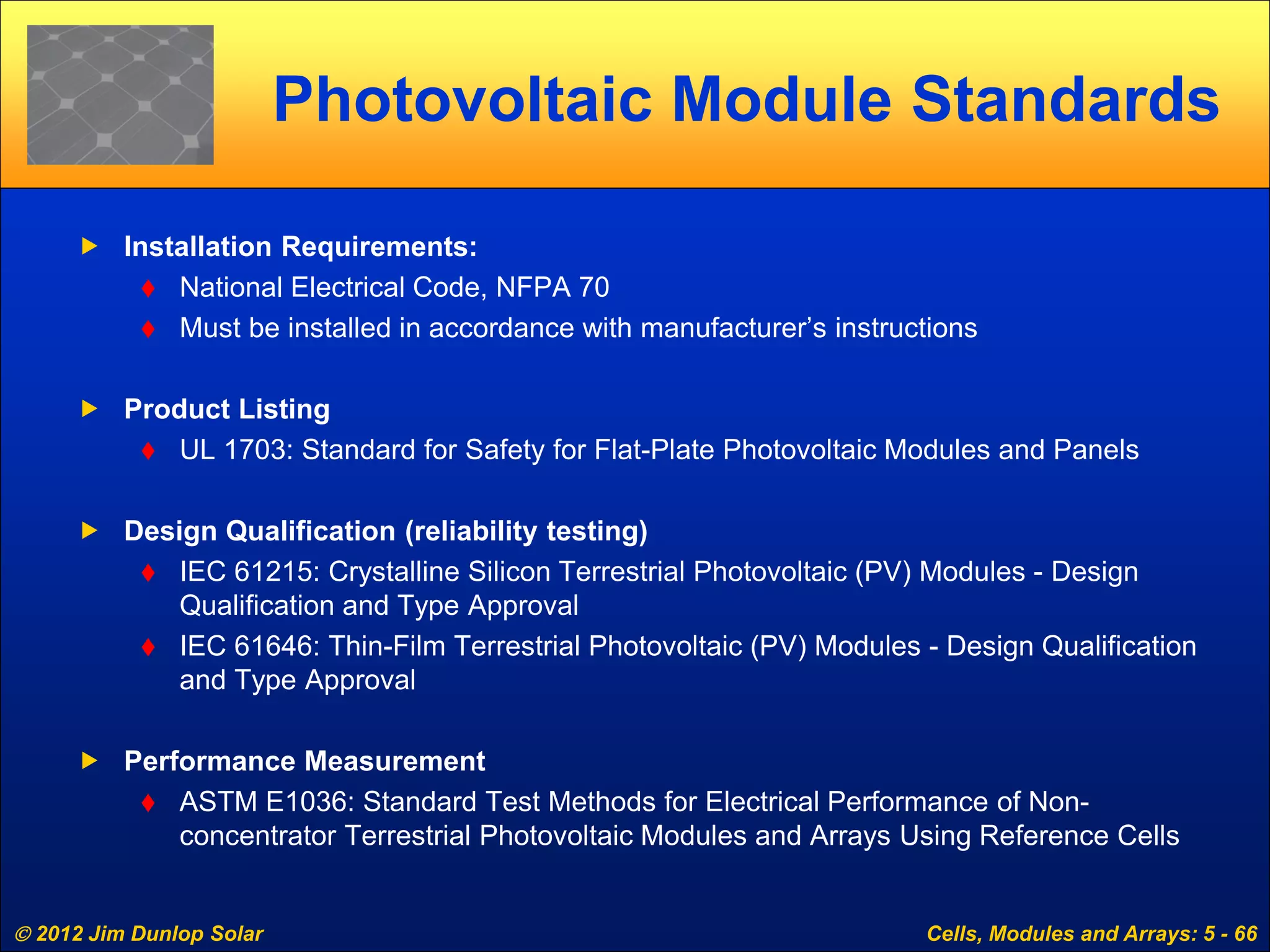  2012 Jim Dunlop Solar Cells, Modules and Arrays: 5 - 66
Photovoltaic Module Standards
 Installation Requirements:
 National Electrical Code, NFPA 70
 Must be installed in accordance with manufacturer’s instructions
 Product Listing
 UL 1703: Standard for Safety for Flat-Plate Photovoltaic Modules and Panels
 Design Qualification (reliability testing)
 IEC 61215: Crystalline Silicon Terrestrial Photovoltaic (PV) Modules - Design
Qualification and Type Approval
 IEC 61646: Thin-Film Terrestrial Photovoltaic (PV) Modules - Design Qualification
and Type Approval
 Performance Measurement
 ASTM E1036: Standard Test Methods for Electrical Performance of Non-
concentrator Terrestrial Photovoltaic Modules and Arrays Using Reference Cells
 
