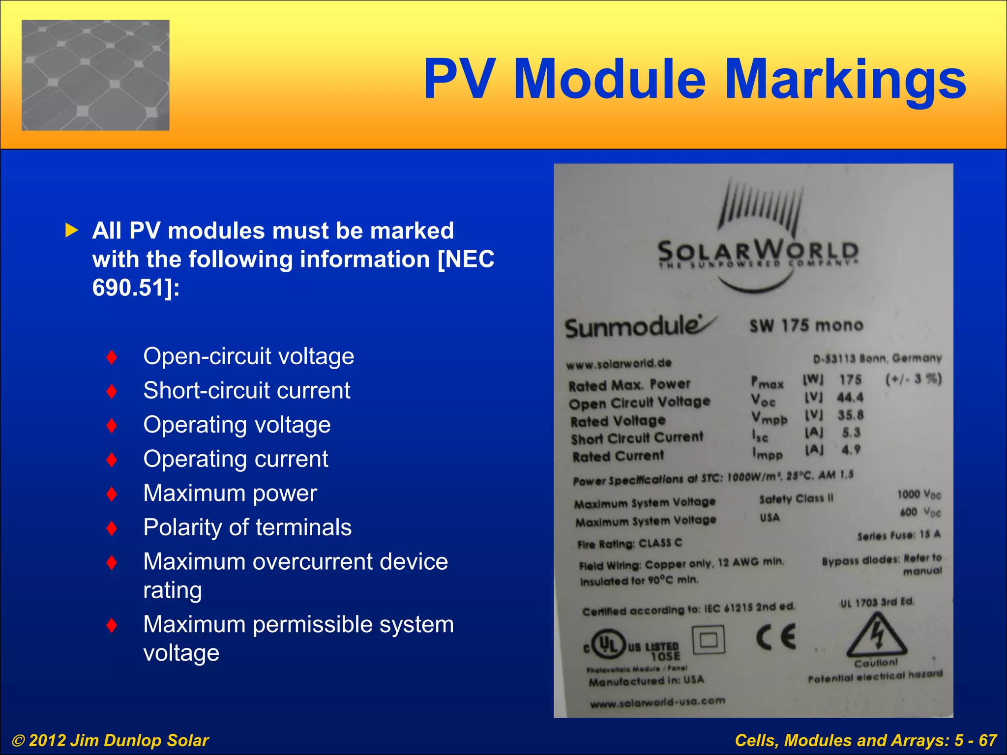  2012 Jim Dunlop Solar Cells, Modules and Arrays: 5 - 67
PV Module Markings
 All PV modules must be marked
with the following information [NEC
690.51]:
 Open-circuit voltage
 Short-circuit current
 Operating voltage
 Operating current
 Maximum power
 Polarity of terminals
 Maximum overcurrent device
rating
 Maximum permissible system
voltage
 