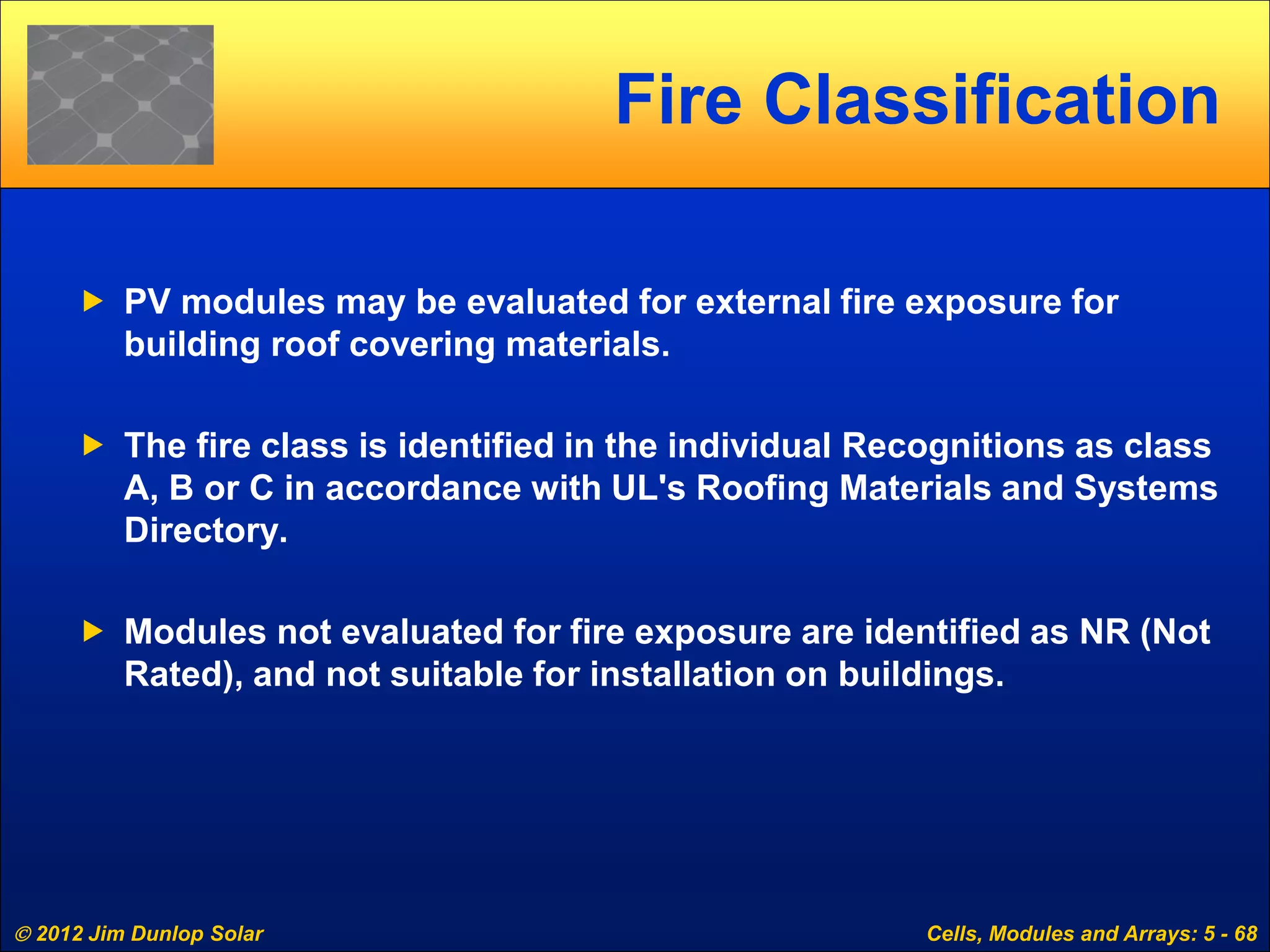  2012 Jim Dunlop Solar Cells, Modules and Arrays: 5 - 68
Fire Classification
 PV modules may be evaluated for external fire exposure for
building roof covering materials.
 The fire class is identified in the individual Recognitions as class
A, B or C in accordance with UL's Roofing Materials and Systems
Directory.
 Modules not evaluated for fire exposure are identified as NR (Not
Rated), and not suitable for installation on buildings.
 