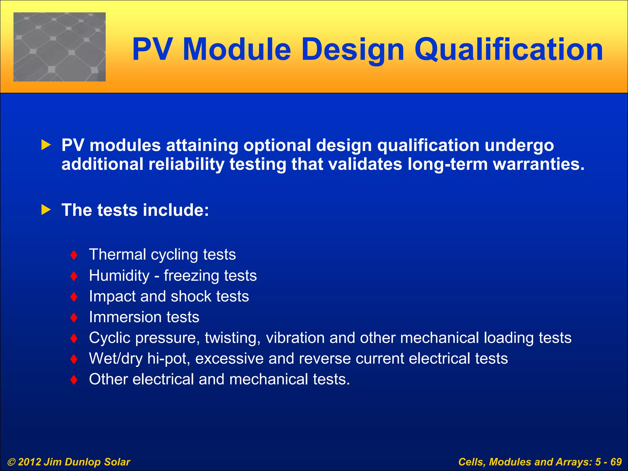  2012 Jim Dunlop Solar Cells, Modules and Arrays: 5 - 69
PV Module Design Qualification
 PV modules attaining optional design qualification undergo
additional reliability testing that validates long-term warranties.
 The tests include:
 Thermal cycling tests
 Humidity - freezing tests
 Impact and shock tests
 Immersion tests
 Cyclic pressure, twisting, vibration and other mechanical loading tests
 Wet/dry hi-pot, excessive and reverse current electrical tests
 Other electrical and mechanical tests.
 