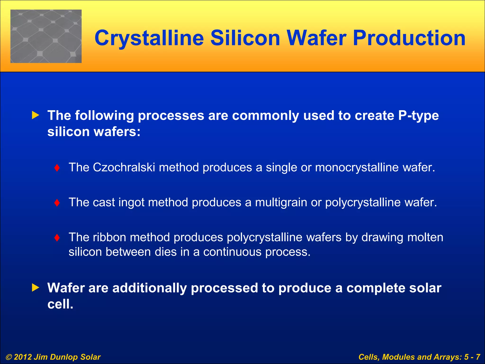  2012 Jim Dunlop Solar Cells, Modules and Arrays: 5 - 7
Crystalline Silicon Wafer Production
 The following processes are commonly used to create P-type
silicon wafers:
 The Czochralski method produces a single or monocrystalline wafer.
 The cast ingot method produces a multigrain or polycrystalline wafer.
 The ribbon method produces polycrystalline wafers by drawing molten
silicon between dies in a continuous process.
 Wafer are additionally processed to produce a complete solar
cell.
 