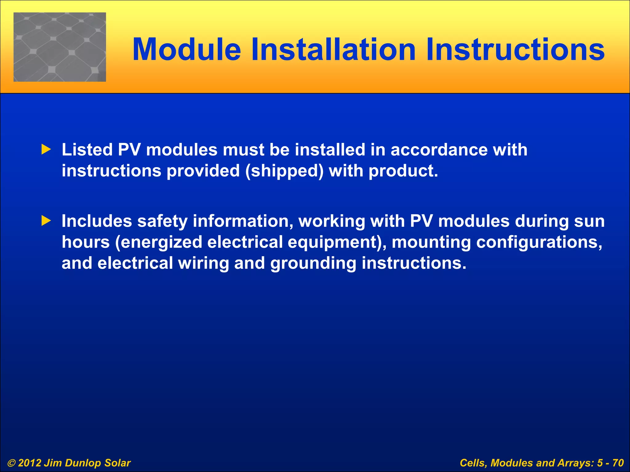  2012 Jim Dunlop Solar Cells, Modules and Arrays: 5 - 70
Module Installation Instructions
 Listed PV modules must be installed in accordance with
instructions provided (shipped) with product.
 Includes safety information, working with PV modules during sun
hours (energized electrical equipment), mounting configurations,
and electrical wiring and grounding instructions.
 