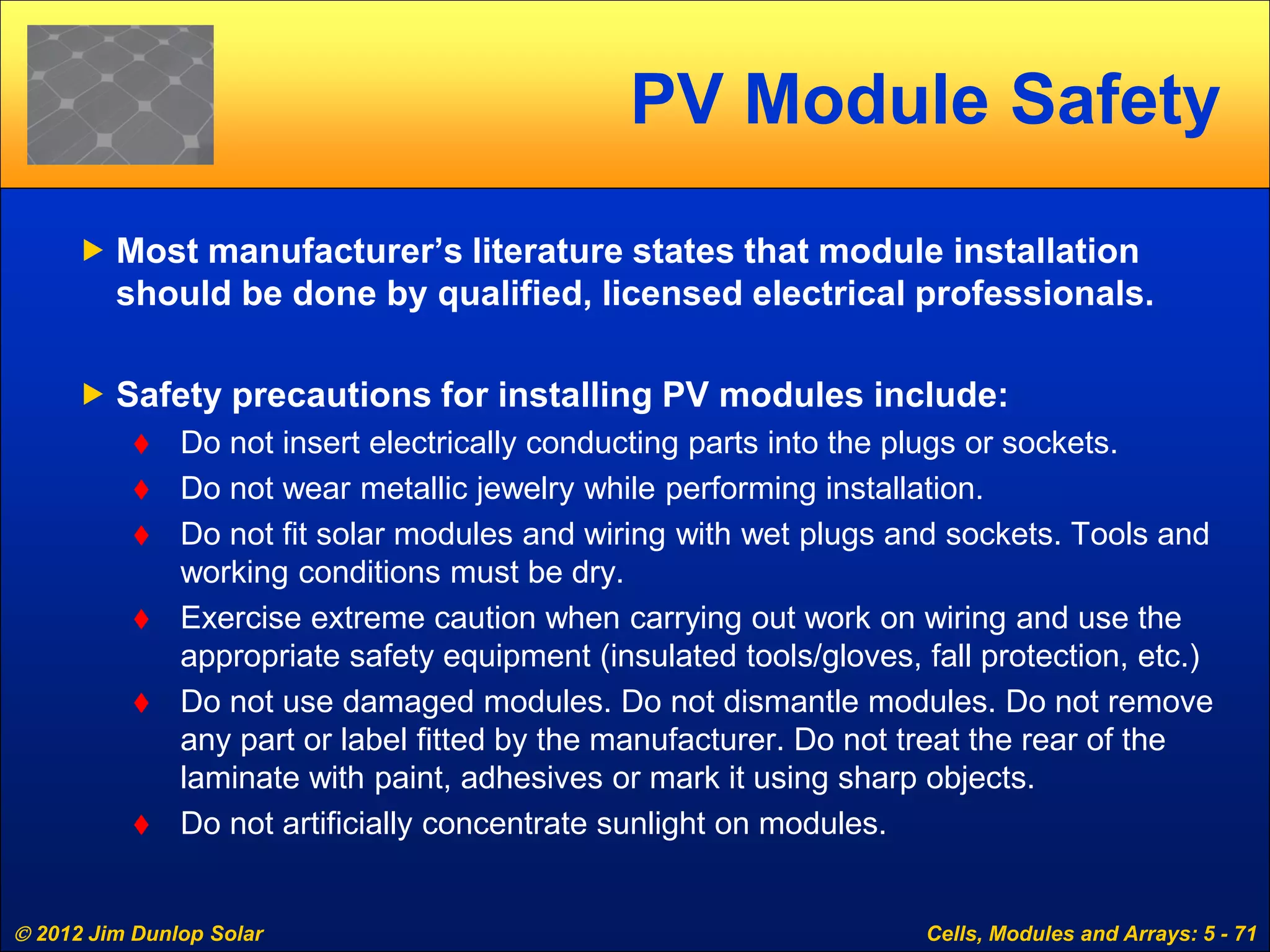  2012 Jim Dunlop Solar Cells, Modules and Arrays: 5 - 71
PV Module Safety
 Most manufacturer’s literature states that module installation
should be done by qualified, licensed electrical professionals.
 Safety precautions for installing PV modules include:
 Do not insert electrically conducting parts into the plugs or sockets.
 Do not wear metallic jewelry while performing installation.
 Do not fit solar modules and wiring with wet plugs and sockets. Tools and
working conditions must be dry.
 Exercise extreme caution when carrying out work on wiring and use the
appropriate safety equipment (insulated tools/gloves, fall protection, etc.)
 Do not use damaged modules. Do not dismantle modules. Do not remove
any part or label fitted by the manufacturer. Do not treat the rear of the
laminate with paint, adhesives or mark it using sharp objects.
 Do not artificially concentrate sunlight on modules.
 
