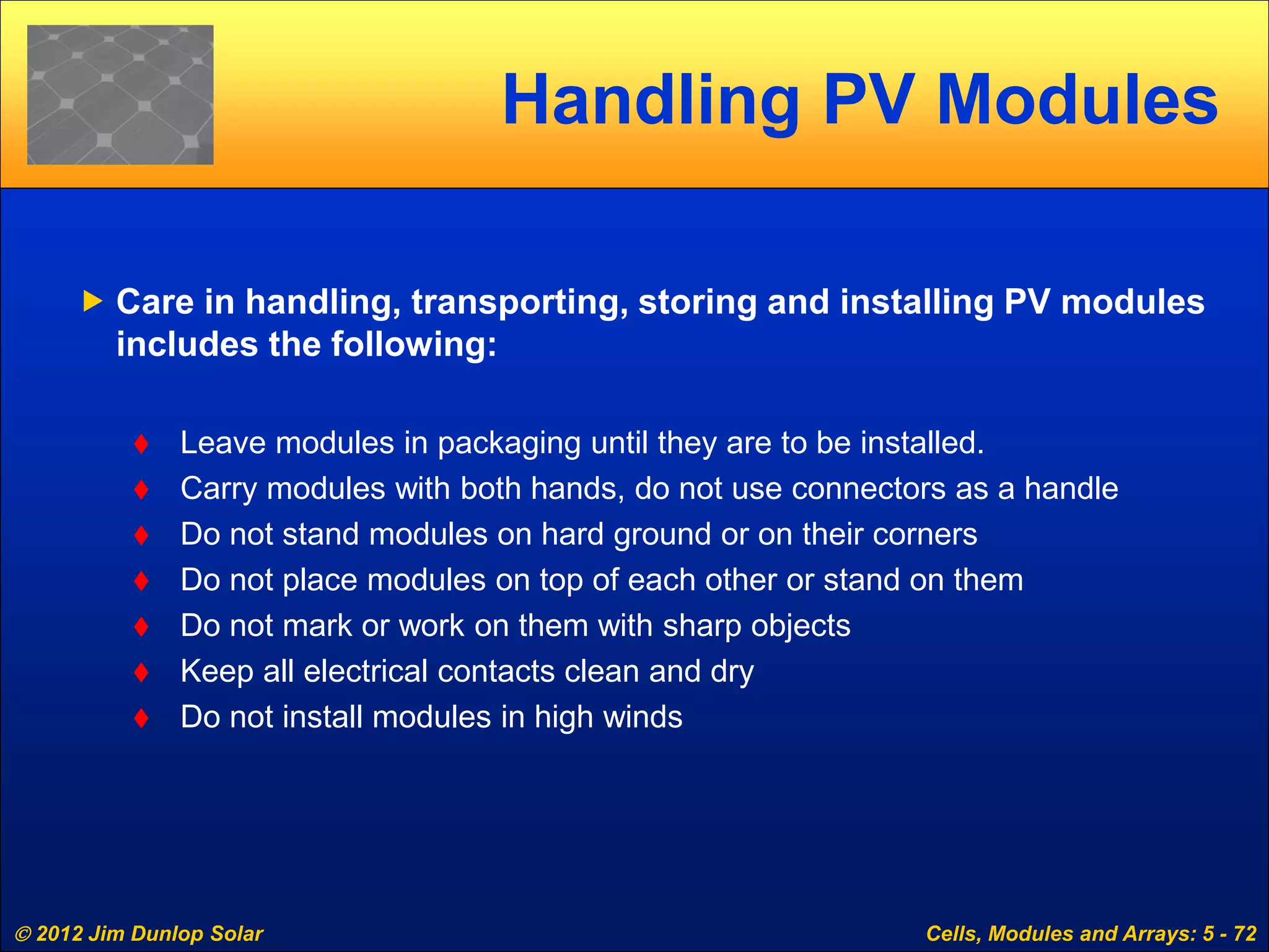  2012 Jim Dunlop Solar Cells, Modules and Arrays: 5 - 72
Handling PV Modules
 Care in handling, transporting, storing and installing PV modules
includes the following:
 Leave modules in packaging until they are to be installed.
 Carry modules with both hands, do not use connectors as a handle
 Do not stand modules on hard ground or on their corners
 Do not place modules on top of each other or stand on them
 Do not mark or work on them with sharp objects
 Keep all electrical contacts clean and dry
 Do not install modules in high winds
 