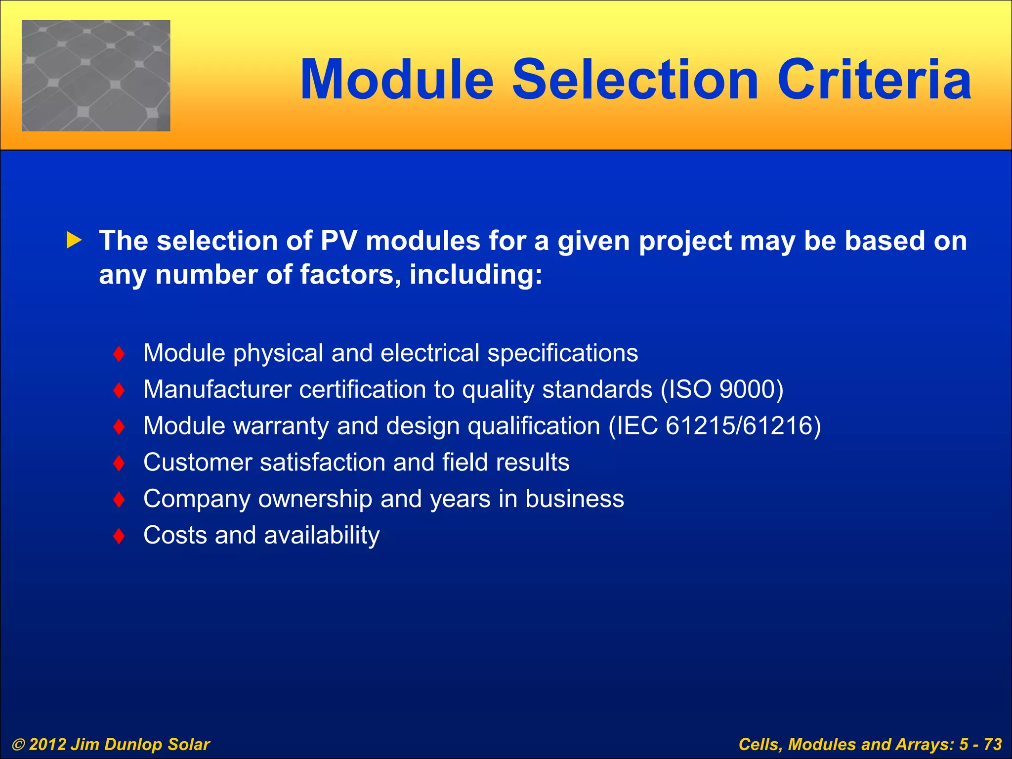  2012 Jim Dunlop Solar Cells, Modules and Arrays: 5 - 73
Module Selection Criteria
 The selection of PV modules for a given project may be based on
any number of factors, including:
 Module physical and electrical specifications
 Manufacturer certification to quality standards (ISO 9000)
 Module warranty and design qualification (IEC 61215/61216)
 Customer satisfaction and field results
 Company ownership and years in business
 Costs and availability
 