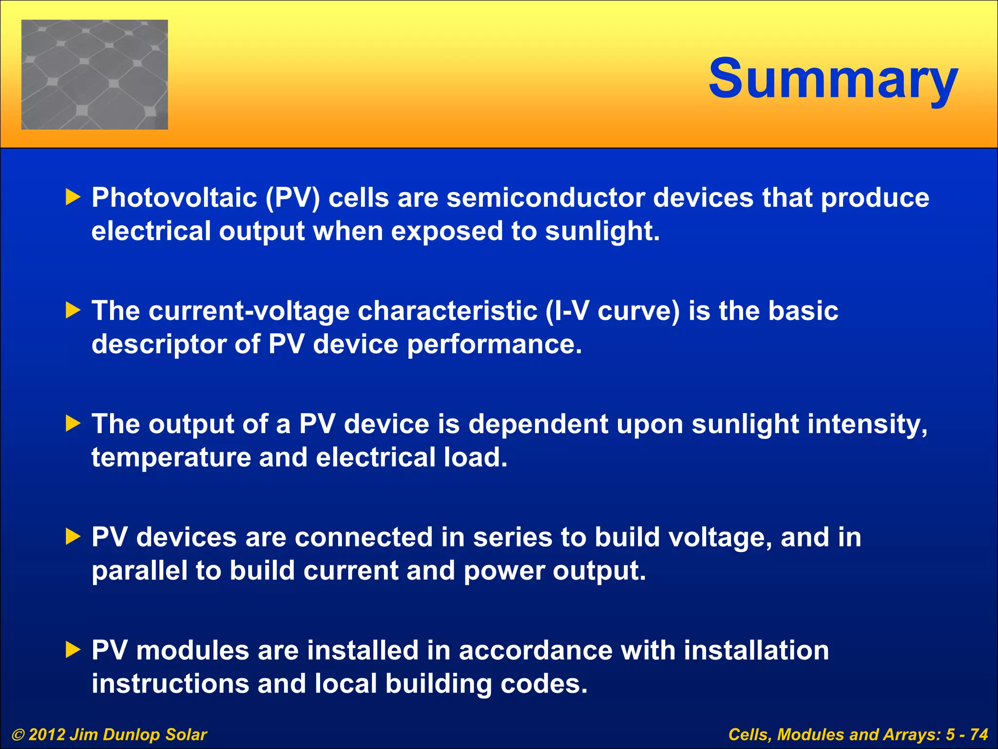  2012 Jim Dunlop Solar Cells, Modules and Arrays: 5 - 74
Summary
 Photovoltaic (PV) cells are semiconductor devices that produce
electrical output when exposed to sunlight.
 The current-voltage characteristic (I-V curve) is the basic
descriptor of PV device performance.
 The output of a PV device is dependent upon sunlight intensity,
temperature and electrical load.
 PV devices are connected in series to build voltage, and in
parallel to build current and power output.
 PV modules are installed in accordance with installation
instructions and local building codes.
 