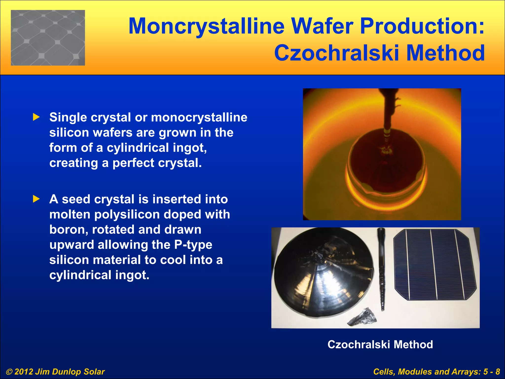  2012 Jim Dunlop Solar Cells, Modules and Arrays: 5 - 8
Moncrystalline Wafer Production:
Czochralski Method
 Single crystal or monocrystalline
silicon wafers are grown in the
form of a cylindrical ingot,
creating a perfect crystal.
 A seed crystal is inserted into
molten polysilicon doped with
boron, rotated and drawn
upward allowing the P-type
silicon material to cool into a
cylindrical ingot.
Czochralski Method
 
