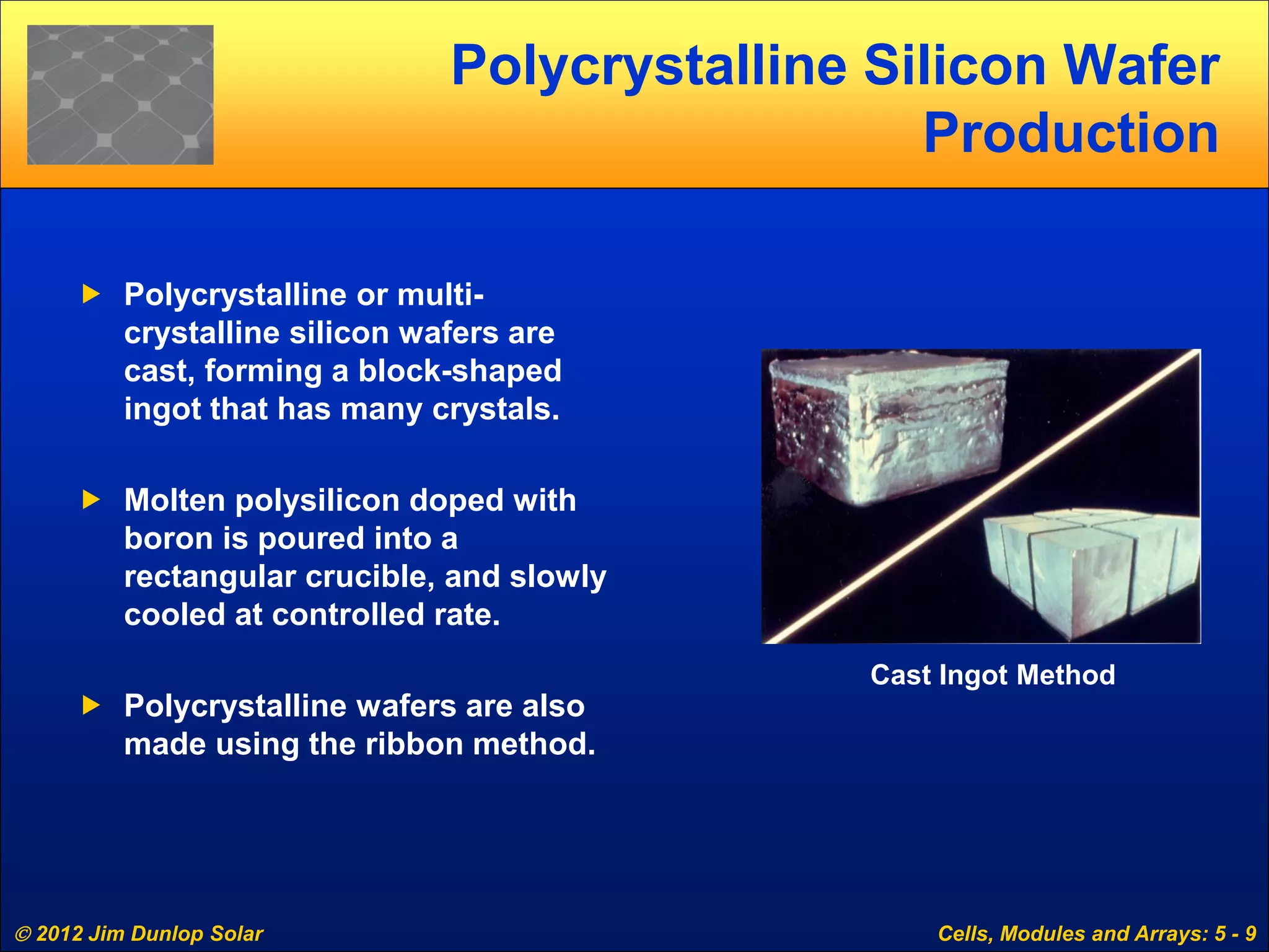 2012 Jim Dunlop Solar Cells, Modules and Arrays: 5 - 9
Polycrystalline Silicon Wafer
Production
 Polycrystalline or multi-
crystalline silicon wafers are
cast, forming a block-shaped
ingot that has many crystals.
 Molten polysilicon doped with
boron is poured into a
rectangular crucible, and slowly
cooled at controlled rate.
 Polycrystalline wafers are also
made using the ribbon method.
Cast Ingot Method
 