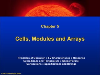 2012 Jim Dunlop Solar
Chapter 5
Cells, Modules and Arrays
Principles of Operation ● I-V Characteristics ● Response
to Irradiance and Temperature ● Series/Parallel
Connections ● Specifications and Ratings
 