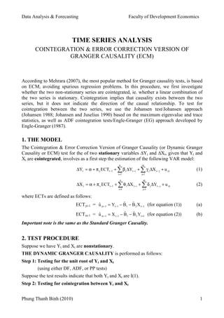Data Analysis & Forecasting Faculty of Development Economics
TIME SERIES ANALYSIS
COINTEGRATION & ERROR CORRECTION VERSION OF
GRANGER CAUSALITY (ECM)
According to Mehrara (2007), the most popular method for Granger causality tests, is based
on ECM, avoiding spurious regression problems. In this procedure, we first investigate
whether the two non-stationary series are cointegrated, ie. whether a linear combination of
the two series is stationary. Cointegration implies that causality exists between the two
series, but it does not indicate the direction of the causal relationship. To test for
cointegration between the two series, we use the Johansen test/Johansen approach
(Johansen 1988; Johansen and Juselius 1990) based on the maximum eigenvalue and trace
statistics, as well as ADF cointegration tests/Engle-Granger (EG) approach developed by
Engle-Granger (1987).
1. THE MODEL
The Cointegration & Error Correction Version of Granger Causality (or Dynamic Granger
Causality or ECM) test for the of two stationary variables ∆Yt and ∆Xt, given that Yt and
Xt are cointegrated, involves as a first step the estimation of the following VAR model:
n m
∆Yt = α + π y ECTt −1 + ∑ β i ∆Yt −i + ∑ γ j ∆X t − j + u yt (1)
i =1 j=1
n m
∆X t = α + π x ECTt −1 + ∑ θ i ∆X t −i + ∑ δ j ∆Yt − j + u xt (2)
i =1 j=1
where ECTs are defined as follows:
ECTyt-1 = u yt −1 = Yt −1 − B1 − B 2 X t −1 (for equation (1))
ˆ ˆ ˆ (a)
ECTxt-1 = u xt −1 = X t −1 − B1 − B 2 Yt =1 (for equation (2))
ˆ ˆ ˆ (b)
Important note is the same as the Standard Granger Causality.
2. TEST PROCEDURE
Suppose we have Yt and Xt are nonstationary.
THE DYNAMIC GRANGER CAUSALITY is performed as follows:
Step 1: Testing for the unit root of Yt and Xt
(using either DF, ADF, or PP tests)
Suppose the test results indicate that both Yt and Xt are I(1).
Step 2: Testing for cointegration between Yt and Xt
Phung Thanh Binh (2010) 1