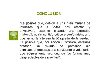 CONCLUSIÓN

“Es posible que, debido a una gran maraña de
intereses que a todos nos afectan y
envuelven, estemos creando una sociedad
materialista, sin sentido crítico y conformista, a la
que ya no le interesa la búsqueda de la verdad.
Es posible que, por acción u omisión, estemos
creando     un     mundo       de    personas     sin
dignidad, entregadas a la servidumbre voluntaria;
que seguramente sea una de las formas más
despreciables de esclavitud”.
 