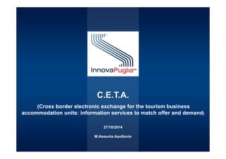 Servizio Ricerca e Innovazione 
C.E.T.A. 
(Cross border electronic exchange for the tourism business 
accommodation units: information services to match offer and demand) 
27/10/2014 
M.Assunta Apollonio 
 